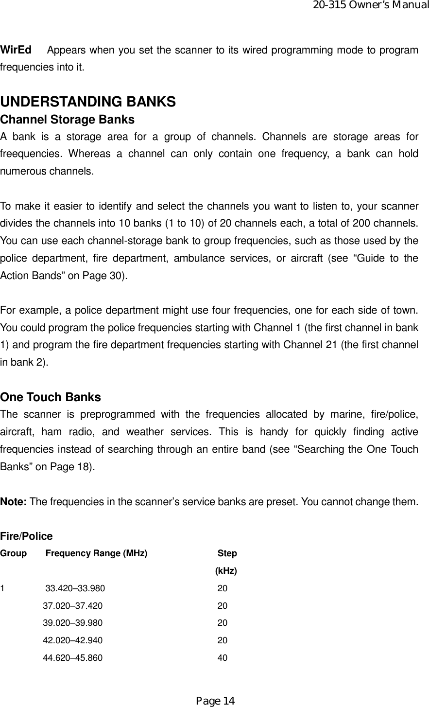 20-315 Owner’s ManualPage 14WirEd  Appears when you set the scanner to its wired programming mode to programfrequencies into it.UNDERSTANDING BANKSChannel Storage BanksA bank is a storage area for a group of channels. Channels are storage areas forfreequencies. Whereas a channel can only contain one frequency, a bank can holdnumerous channels.To make it easier to identify and select the channels you want to listen to, your scannerdivides the channels into 10 banks (1 to 10) of 20 channels each, a total of 200 channels.You can use each channel-storage bank to group frequencies, such as those used by thepolice department, fire department, ambulance services, or aircraft (see “Guide to theAction Bands” on Page 30).For example, a police department might use four frequencies, one for each side of town.You could program the police frequencies starting with Channel 1 (the first channel in bank1) and program the fire department frequencies starting with Channel 21 (the first channelin bank 2).One Touch BanksThe scanner is preprogrammed with the frequencies allocated by marine, fire/police,aircraft, ham radio, and weather services. This is handy for quickly finding activefrequencies instead of searching through an entire band (see “Searching the One TouchBanks” on Page 18).Note: The frequencies in the scanner’s service banks are preset. You cannot change them.Fire/PoliceGroup  Frequency Range (MHz)  Step(kHz)1  33.420–33.980  2037.020–37.420  2039.020–39.980  2042.020–42.940  2044.620–45.860  40