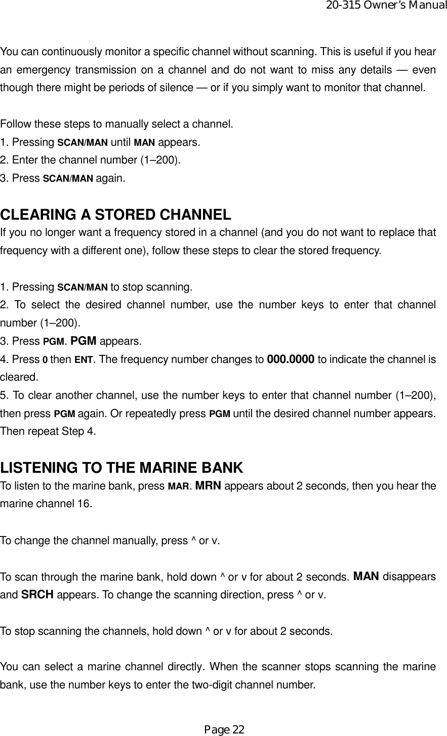 20-315 Owner’s ManualPage 22You can continuously monitor a specific channel without scanning. This is useful if you hearan emergency transmission on a channel and do not want to miss any details — eventhough there might be periods of silence — or if you simply want to monitor that channel.Follow these steps to manually select a channel.1. Pressing SCAN/MAN until MAN appears.2. Enter the channel number (1–200).3. Press SCAN/MAN again.CLEARING A STORED CHANNELIf you no longer want a frequency stored in a channel (and you do not want to replace thatfrequency with a different one), follow these steps to clear the stored frequency.1. Pressing SCAN/MAN to stop scanning.2. To select the desired channel number, use the number keys to enter that channelnumber (1–200).3. Press PGM. PGM appears.4. Press 0 then ENT. The frequency number changes to 000.0000 to indicate the channel iscleared.5. To clear another channel, use the number keys to enter that channel number (1–200),then press PGM again. Or repeatedly press PGM until the desired channel number appears.Then repeat Step 4.LISTENING TO THE MARINE BANKTo listen to the marine bank, press MAR. MRN appears about 2 seconds, then you hear themarine channel 16.To change the channel manually, press ^ or v.To scan through the marine bank, hold down ^ or v for about 2 seconds. MAN disappearsand SRCH appears. To change the scanning direction, press ^ or v.To stop scanning the channels, hold down ^ or v for about 2 seconds.You can select a marine channel directly. When the scanner stops scanning the marinebank, use the number keys to enter the two-digit channel number.