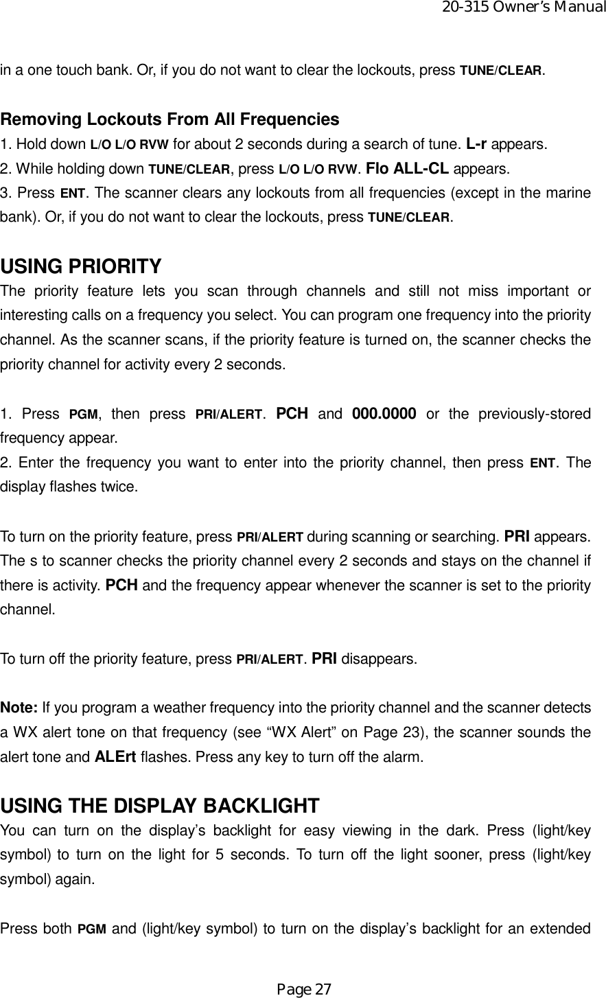 20-315 Owner’s ManualPage 27in a one touch bank. Or, if you do not want to clear the lockouts, press TUNE/CLEAR.Removing Lockouts From All Frequencies1. Hold down L/O L/O RVW for about 2 seconds during a search of tune. L-r appears.2. While holding down TUNE/CLEAR, press L/O L/O RVW. Flo ALL-CL appears.3. Press ENT. The scanner clears any lockouts from all frequencies (except in the marinebank). Or, if you do not want to clear the lockouts, press TUNE/CLEAR.USING PRIORITYThe priority feature lets you scan through channels and still not miss important orinteresting calls on a frequency you select. You can program one frequency into the prioritychannel. As the scanner scans, if the priority feature is turned on, the scanner checks thepriority channel for activity every 2 seconds.1. Press PGM, then press PRI/ALERT.  PCH and 000.0000 or the previously-storedfrequency appear.2. Enter the frequency you want to enter into the priority channel, then press ENT. Thedisplay flashes twice.To turn on the priority feature, press PRI/ALERT during scanning or searching. PRI appears.The s to scanner checks the priority channel every 2 seconds and stays on the channel ifthere is activity. PCH and the frequency appear whenever the scanner is set to the prioritychannel.To turn off the priority feature, press PRI/ALERT. PRI disappears.Note: If you program a weather frequency into the priority channel and the scanner detectsa WX alert tone on that frequency (see “WX Alert” on Page 23), the scanner sounds thealert tone and ALErt flashes. Press any key to turn off the alarm.USING THE DISPLAY BACKLIGHTYou can turn on the display’s backlight for easy viewing in the dark. Press (light/keysymbol) to turn on the light for 5 seconds. To turn off the light sooner, press (light/keysymbol) again.Press both PGM and (light/key symbol) to turn on the display’s backlight for an extended