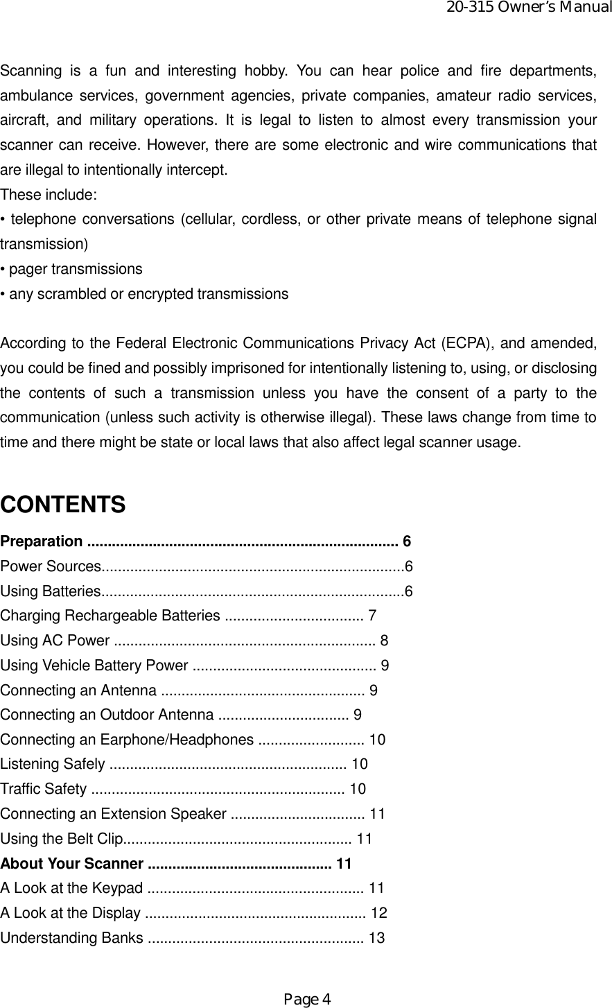 20-315 Owner’s ManualPage 4Scanning is a fun and interesting hobby. You can hear police and fire departments,ambulance services, government agencies, private companies, amateur radio services,aircraft, and military operations. It is legal to listen to almost every transmission yourscanner can receive. However, there are some electronic and wire communications thatare illegal to intentionally intercept.These include:• telephone conversations (cellular, cordless, or other private means of telephone signaltransmission)• pager transmissions• any scrambled or encrypted transmissionsAccording to the Federal Electronic Communications Privacy Act (ECPA), and amended,you could be fined and possibly imprisoned for intentionally listening to, using, or disclosingthe contents of such a transmission unless you have the consent of a party to thecommunication (unless such activity is otherwise illegal). These laws change from time totime and there might be state or local laws that also affect legal scanner usage.CONTENTSPreparation ............................................................................ 6Power Sources..........................................................................6Using Batteries..........................................................................6Charging Rechargeable Batteries .................................. 7Using AC Power ................................................................ 8Using Vehicle Battery Power ............................................. 9Connecting an Antenna .................................................. 9Connecting an Outdoor Antenna ................................ 9Connecting an Earphone/Headphones .......................... 10Listening Safely .......................................................... 10Traffic Safety .............................................................. 10Connecting an Extension Speaker ................................. 11Using the Belt Clip........................................................ 11About Your Scanner ............................................. 11A Look at the Keypad ..................................................... 11A Look at the Display ...................................................... 12Understanding Banks ..................................................... 13