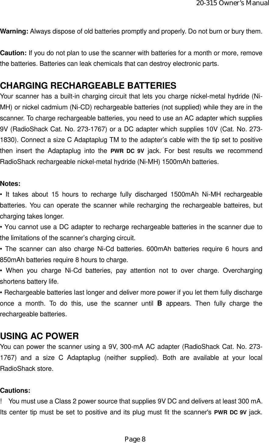 20-315 Owner’s ManualPage 8Warning: Always dispose of old batteries promptly and properly. Do not burn or bury them.Caution: If you do not plan to use the scanner with batteries for a month or more, removethe batteries. Batteries can leak chemicals that can destroy electronic parts.CHARGING RECHARGEABLE BATTERIESYour scanner has a built-in charging circuit that lets you charge nickel-metal hydride (Ni-MH) or nickel cadmium (Ni-CD) rechargeable batteries (not supplied) while they are in thescanner. To charge rechargeable batteries, you need to use an AC adapter which supplies9V (RadioShack Cat. No. 273-1767) or a DC adapter which supplies 10V (Cat. No. 273-1830). Connect a size C Adaptaplug TM to the adapter’s cable with the tip set to positivethen insert the Adaptaplug into the PWR DC 9V jack. For best results we recommendRadioShack rechargeable nickel-metal hydride (Ni-MH) 1500mAh batteries.Notes:• It takes about 15 hours to recharge fully discharged 1500mAh Ni-MH rechargeablebatteries. You can operate the scanner while recharging the rechargeable batteires, butcharging takes longer.• You cannot use a DC adapter to recharge rechargeable batteries in the scanner due tothe limitations of the scanner’s charging circuit.• The scanner can also charge Ni-Cd batteries. 600mAh batteries require 6 hours and850mAh batteries require 8 hours to charge.• When you charge Ni-Cd batteries, pay attention not to over charge. Overchargingshortens battery life.• Rechargeable batteries last longer and deliver more power if you let them fully dischargeonce a month. To do this, use the scanner until B appears. Then fully charge therechargeable batteries.USING AC POWERYou can power the scanner using a 9V, 300-mA AC adapter (RadioShack Cat. No. 273-1767) and a size C Adaptaplug (neither supplied). Both are available at your localRadioShack store.Cautions:!    You must use a Class 2 power source that supplies 9V DC and delivers at least 300 mA.Its center tip must be set to positive and its plug must fit the scanner&apos;s PWR DC 9V jack.