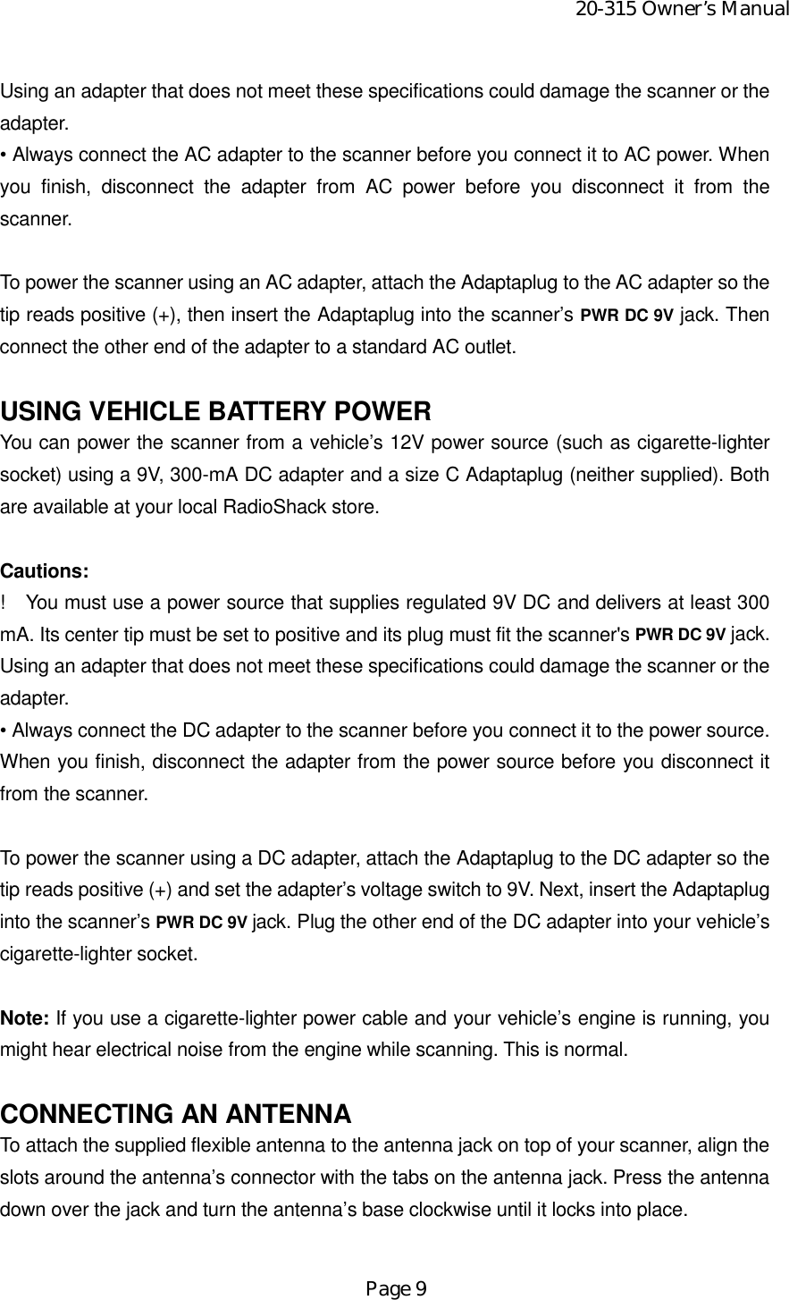 20-315 Owner’s ManualPage 9Using an adapter that does not meet these specifications could damage the scanner or theadapter.• Always connect the AC adapter to the scanner before you connect it to AC power. Whenyou finish, disconnect the adapter from AC power before you disconnect it from thescanner.To power the scanner using an AC adapter, attach the Adaptaplug to the AC adapter so thetip reads positive (+), then insert the Adaptaplug into the scanner’s PWR DC 9V jack. Thenconnect the other end of the adapter to a standard AC outlet.USING VEHICLE BATTERY POWERYou can power the scanner from a vehicle’s 12V power source (such as cigarette-lightersocket) using a 9V, 300-mA DC adapter and a size C Adaptaplug (neither supplied). Bothare available at your local RadioShack store.Cautions:!    You must use a power source that supplies regulated 9V DC and delivers at least 300mA. Its center tip must be set to positive and its plug must fit the scanner&apos;s PWR DC 9V jack.Using an adapter that does not meet these specifications could damage the scanner or theadapter.• Always connect the DC adapter to the scanner before you connect it to the power source.When you finish, disconnect the adapter from the power source before you disconnect itfrom the scanner.To power the scanner using a DC adapter, attach the Adaptaplug to the DC adapter so thetip reads positive (+) and set the adapter’s voltage switch to 9V. Next, insert the Adaptapluginto the scanner’s PWR DC 9V jack. Plug the other end of the DC adapter into your vehicle’scigarette-lighter socket.Note: If you use a cigarette-lighter power cable and your vehicle’s engine is running, youmight hear electrical noise from the engine while scanning. This is normal.CONNECTING AN ANTENNATo attach the supplied flexible antenna to the antenna jack on top of your scanner, align theslots around the antenna’s connector with the tabs on the antenna jack. Press the antennadown over the jack and turn the antenna’s base clockwise until it locks into place.