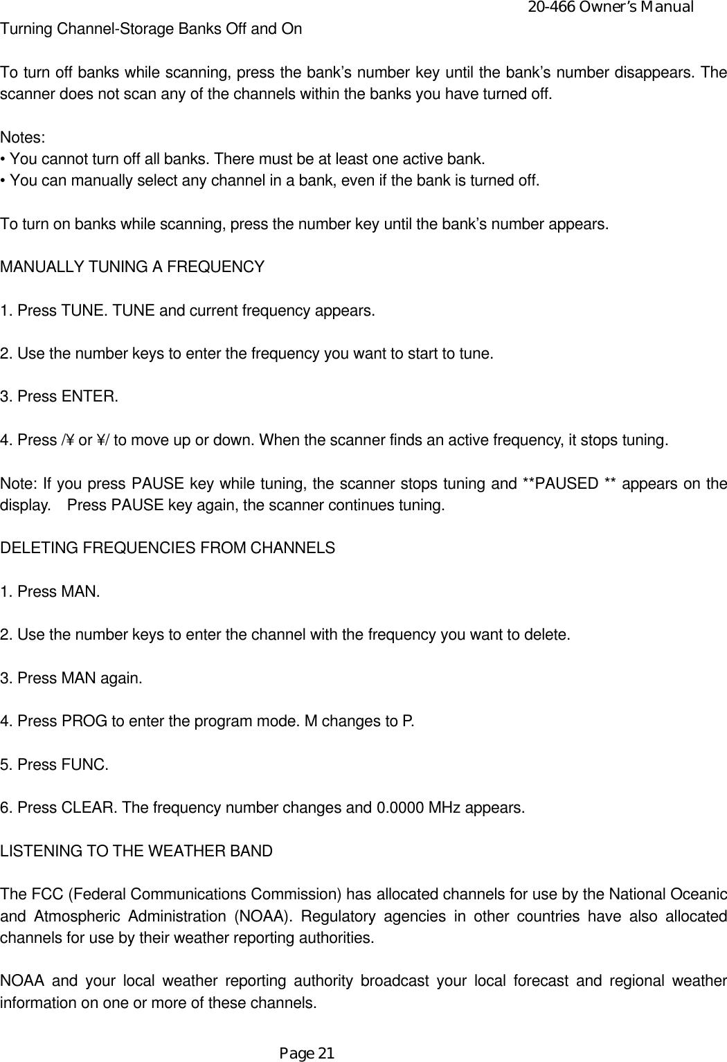20-466 Owner’s ManualPage 21Turning Channel-Storage Banks Off and OnTo turn off banks while scanning, press the bank’s number key until the bank’s number disappears. Thescanner does not scan any of the channels within the banks you have turned off.Notes:• You cannot turn off all banks. There must be at least one active bank.• You can manually select any channel in a bank, even if the bank is turned off.To turn on banks while scanning, press the number key until the bank’s number appears.MANUALLY TUNING A FREQUENCY1. Press TUNE. TUNE and current frequency appears.2. Use the number keys to enter the frequency you want to start to tune.3. Press ENTER.4. Press /¥ or ¥/ to move up or down. When the scanner finds an active frequency, it stops tuning.Note: If you press PAUSE key while tuning, the scanner stops tuning and **PAUSED ** appears on thedisplay.  Press PAUSE key again, the scanner continues tuning.DELETING FREQUENCIES FROM CHANNELS1. Press MAN.2. Use the number keys to enter the channel with the frequency you want to delete.3. Press MAN again.4. Press PROG to enter the program mode. M changes to P.5. Press FUNC.6. Press CLEAR. The frequency number changes and 0.0000 MHz appears.LISTENING TO THE WEATHER BANDThe FCC (Federal Communications Commission) has allocated channels for use by the National Oceanicand Atmospheric Administration (NOAA). Regulatory agencies in other countries have also allocatedchannels for use by their weather reporting authorities.NOAA and your local weather reporting authority broadcast your local forecast and regional weatherinformation on one or more of these channels.