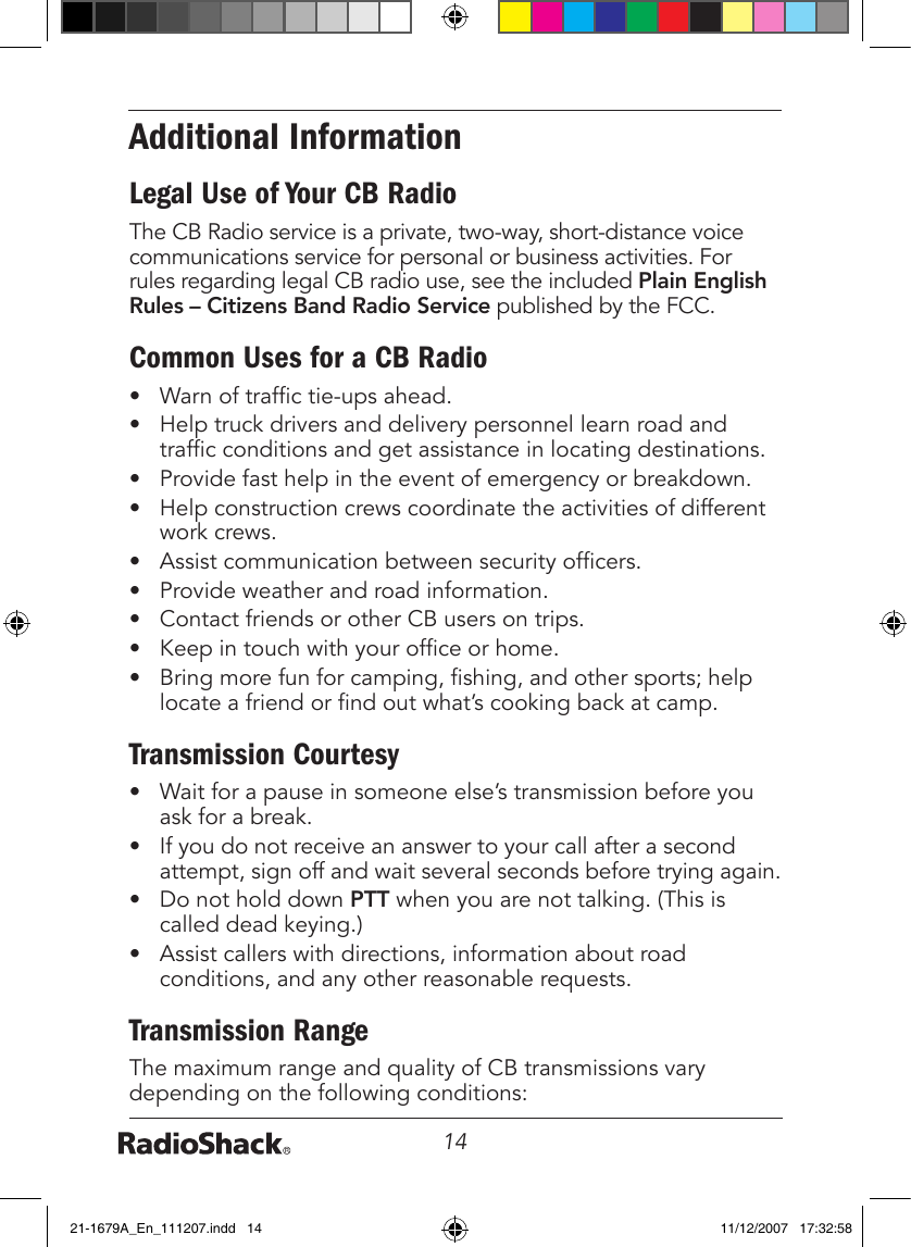 14Additional InformationLegal Use of Your CB RadioThe CB Radio service is a private, two-way, short-distance voice communications service for personal or business activities. For rules regarding legal CB radio use, see the included Plain English Rules – Citizens Band Radio Service published by the FCC.Common Uses for a CB Radio•  Warn of trafc tie-ups ahead.•  Help truck drivers and delivery personnel learn road and trafc conditions and get assistance in locating destinations.•  Provide fast help in the event of emergency or breakdown.•  Help construction crews coordinate the activities of different work crews.•  Assist communication between security ofcers.•  Provide weather and road information.•  Contact friends or other CB users on trips.•  Keep in touch with your ofce or home.•  Bring more fun for camping, shing, and other sports; help locate a friend or nd out what’s cooking back at camp.Transmission Courtesy•  Wait for a pause in someone else’s transmission before you ask for a break.•  If you do not receive an answer to your call after a second attempt, sign off and wait several seconds before trying again.•  Do not hold down PTT when you are not talking. (This is called dead keying.)•  Assist callers with directions, information about road conditions, and any other reasonable requests.Transmission RangeThe maximum range and quality of CB transmissions vary depending on the following conditions:21-1679A_En_111207.indd   14 11/12/2007   17:32:58