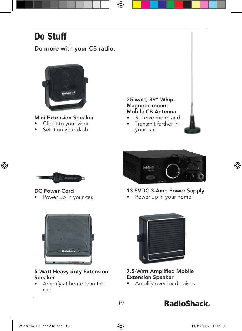 19Do StuffDo more with your CB radio.DC Power Cord•  Power up in your car.13.8VDC 3-Amp Power Supply•  Power up in your home.25-watt, 39” Whip, Magnetic-mount Mobile CB Antenna•  Receive more, and •  Transmit farther in your car.7.5-Watt Amplied Mobile Extension Speaker•  Amplify over loud noises.5-Watt Heavy-duty Extension Speaker•  Amplify at home or in the car.Mini Extension Speaker •  Clip it to your visor.•  Set it on your dash.21-1679A_En_111207.indd   19 11/12/2007   17:32:59