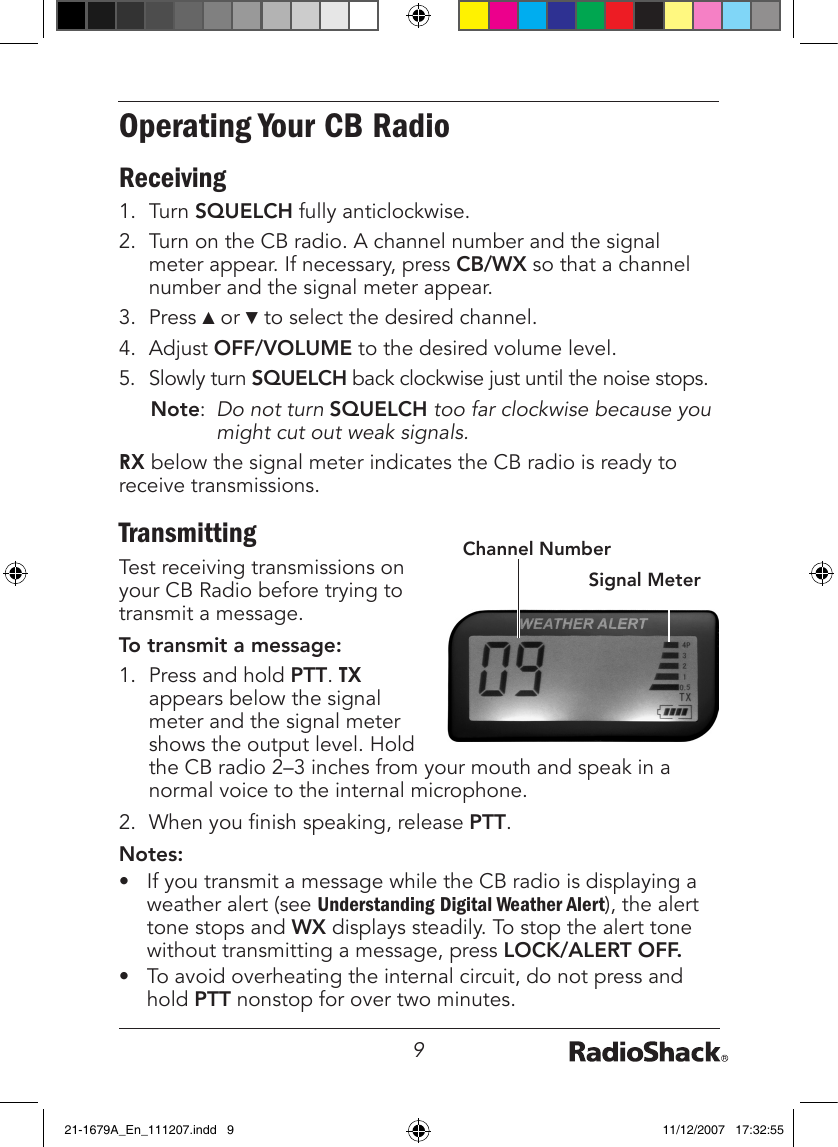 9Operating Your CB RadioReceiving1.  Turn SQUELCH fully anticlockwise.2.  Turn on the CB radio. A channel number and the signal meter appear. If necessary, press CB/WX so that a channel number and the signal meter appear.3.  Press ▲ or ▼ to select the desired channel.4.  Adjust OFF/VOLUME to the desired volume level.5.  Slowly turn SQUELCH back clockwise just until the noise stops. Note:  Do not turn SQUELCH too far clockwise because you might cut out weak signals.RX below the signal meter indicates the CB radio is ready to receive transmissions.TransmittingTest receiving transmissions on your CB Radio before trying to transmit a message.To transmit a message:1.  Press and hold PTT. TX appears below the signal meter and the signal meter shows the output level. Hold the CB radio 2–3 inches from your mouth and speak in a normal voice to the internal microphone.2.  When you nish speaking, release PTT.Notes:•  If you transmit a message while the CB radio is displaying a weather alert (see Understanding Digital Weather Alert), the alert tone stops and WX displays steadily. To stop the alert tone without transmitting a message, press LOCK/ALERT OFF.•  To avoid overheating the internal circuit, do not press and hold PTT nonstop for over two minutes.Signal MeterChannel Number21-1679A_En_111207.indd   9 11/12/2007   17:32:55