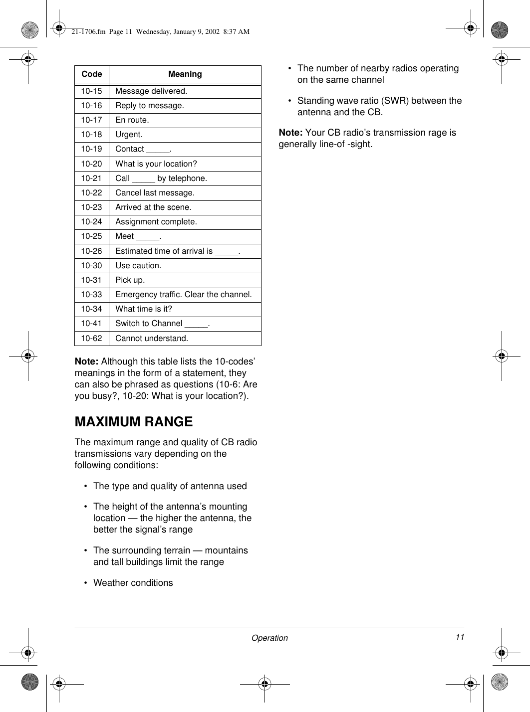 11OperationNote: Although this table lists the 10-codes’ meanings in the form of a statement, they can also be phrased as questions (10-6: Are you busy?, 10-20: What is your location?). MAXIMUM RANGEThe maximum range and quality of CB radio transmissions vary depending on the following conditions:• The type and quality of antenna used• The height of the antenna’s mounting location — the higher the antenna, the better the signal’s range• The surrounding terrain — mountains and tall buildings limit the range• Weather conditions• The number of nearby radios operating on the same channel• Standing wave ratio (SWR) between the antenna and the CB.Note: Your CB radio’s transmission rage is generally line-of -sight.10-15 Message delivered.10-16 Reply to message.10-17 En route.10-18 Urgent.10-19 Contact _____. 10-20 What is your location?10-21 Call _____ by telephone.10-22 Cancel last message.10-23 Arrived at the scene.10-24 Assignment complete.10-25 Meet _____.10-26 Estimated time of arrival is _____.10-30 Use caution.10-31 Pick up.10-33 Emergency traffic. Clear the channel.10-34 What time is it?10-41 Switch to Channel _____.10-62 Cannot understand.Code Meaning21-1706.fm  Page 11  Wednesday, January 9, 2002  8:37 AM