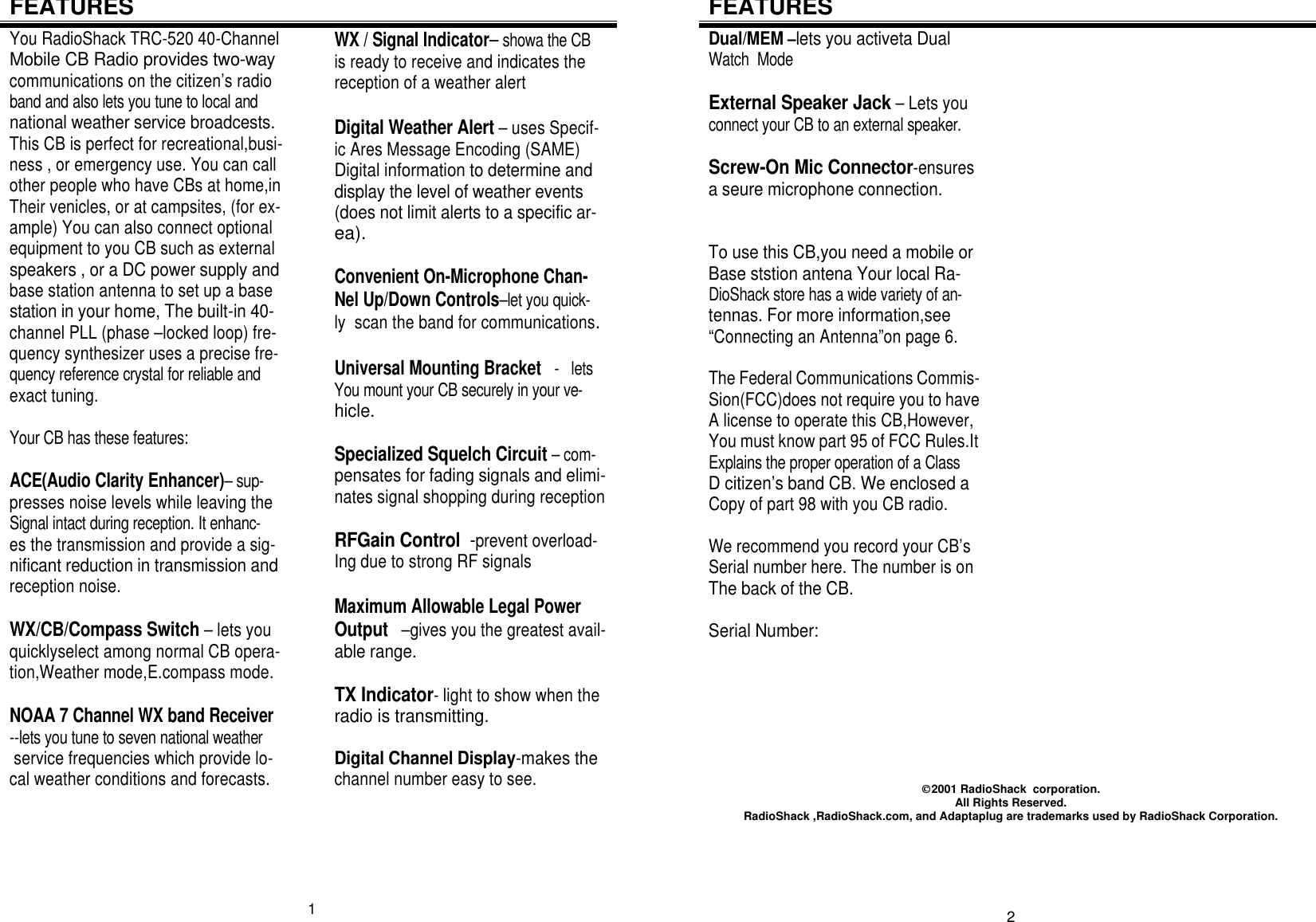 FEATURES You RadioShack TRC-520 40-Channel Mobile CB Radio provides two-way communications on the citizen’s radio band and also lets you tune to local and national weather service broadcests. This CB is perfect for recreational,busi- ness , or emergency use. You can call other people who have CBs at home,in Their venicles, or at campsites, (for ex- ample) You can also connect optional equipment to you CB such as external speakers , or a DC power supply and base station antenna to set up a base station in your home, The built-in 40- channel PLL (phase –locked loop) fre- quency synthesizer uses a precise fre- quency reference crystal for reliable and exact tuning.                                            Your CB has these features:                    ACE(Audio Clarity Enhancer)– sup- presses noise levels while leaving the Signal intact during reception. It enhanc- es the transmission and provide a sig- nificant reduction in transmission and reception noise.                                       WX/CB/Compass Switch – lets you  quicklyselect among normal CB opera- tion,Weather mode,E.compass mode.  NOAA 7 Channel WX band Receiver --lets you tune to seven national weather  service frequencies which provide lo- cal weather conditions and forecasts.     WX / Signal Indicator– showa the CB is ready to receive and indicates the    reception of a weather alert                 Digital Weather Alert – uses Specif- ic Ares Message Encoding (SAME)     Digital information to determine and   display the level of weather events   (does not limit alerts to a specific ar-  ea).                                                 Convenient On-Microphone Chan-  Nel Up/Down Controls–let you quick- ly  scan the band for communications.  Universal Mounting Bracket   -   lets You mount your CB securely in your ve- hicle.                                                Specialized Squelch Circuit – com- pensates for fading signals and elimi- nates signal shopping during reception  RFGain Control  -prevent overload- Ing due to strong RF signals                  Maximum Allowable Legal Power    Output   –gives you the greatest avail- able range.                                           TX Indicator- light to show when the radio is transmitting.                          Digital Channel Display-makes the channel number easy to see.                    1 FEATURES Dual/MEM –lets you activeta Dual      Watch  Mode                                               External Speaker Jack – Lets you  connect your CB to an external speaker.  Screw-On Mic Connector-ensures a seure microphone connection.          To use this CB,you need a mobile or Base ststion antena Your local Ra-   DioShack store has a wide variety of an- tennas. For more information,see     “Connecting an Antenna”on page 6.     The Federal Communications Commis- Sion(FCC)does not require you to have A license to operate this CB,However, You must know part 95 of FCC Rules.It Explains the proper operation of a Class D citizen’s band CB. We enclosed a Copy of part 98 with you CB radio.        We recommend you record your CB’s Serial number here. The number is on The back of the CB.                              Serial Number:                                            2001 RadioShack  corporation. All Rights Reserved. RadioShack ,RadioShack.com, and Adaptaplug are trademarks used by RadioShack Corporation.      2 