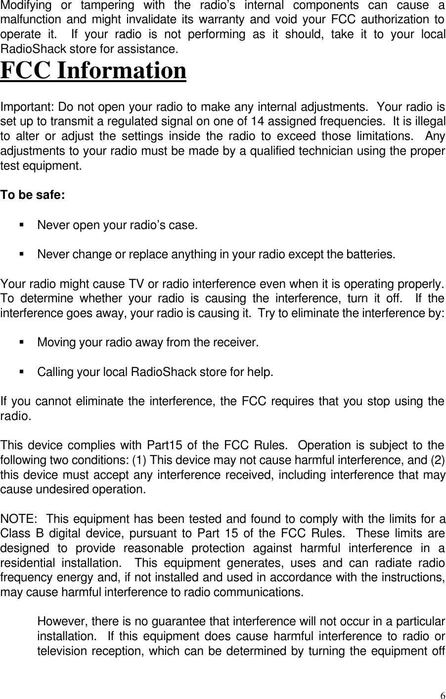 6Modifying or tampering with the radio’s internal components can cause amalfunction and might invalidate its warranty and void your FCC authorization tooperate it.  If your radio is not performing as it should, take it to your localRadioShack store for assistance.FCC InformationImportant: Do not open your radio to make any internal adjustments.  Your radio isset up to transmit a regulated signal on one of 14 assigned frequencies.  It is illegalto alter or adjust the settings inside the radio to exceed those limitations.  Anyadjustments to your radio must be made by a qualified technician using the propertest equipment.To be safe:§ Never open your radio’s case.§ Never change or replace anything in your radio except the batteries.Your radio might cause TV or radio interference even when it is operating properly.To determine whether your radio is causing the interference, turn it off.  If theinterference goes away, your radio is causing it.  Try to eliminate the interference by:§ Moving your radio away from the receiver.§ Calling your local RadioShack store for help.If you cannot eliminate the interference, the FCC requires that you stop using theradio.This device complies with Part15 of the FCC Rules.  Operation is subject to thefollowing two conditions: (1) This device may not cause harmful interference, and (2)this device must accept any interference received, including interference that maycause undesired operation.NOTE:  This equipment has been tested and found to comply with the limits for aClass B digital device, pursuant to Part 15 of the FCC Rules.  These limits aredesigned to provide reasonable protection against harmful interference in aresidential installation.  This equipment generates, uses and can radiate radiofrequency energy and, if not installed and used in accordance with the instructions,may cause harmful interference to radio communications.However, there is no guarantee that interference will not occur in a particularinstallation.  If this equipment does cause harmful interference to radio ortelevision reception, which can be determined by turning the equipment off