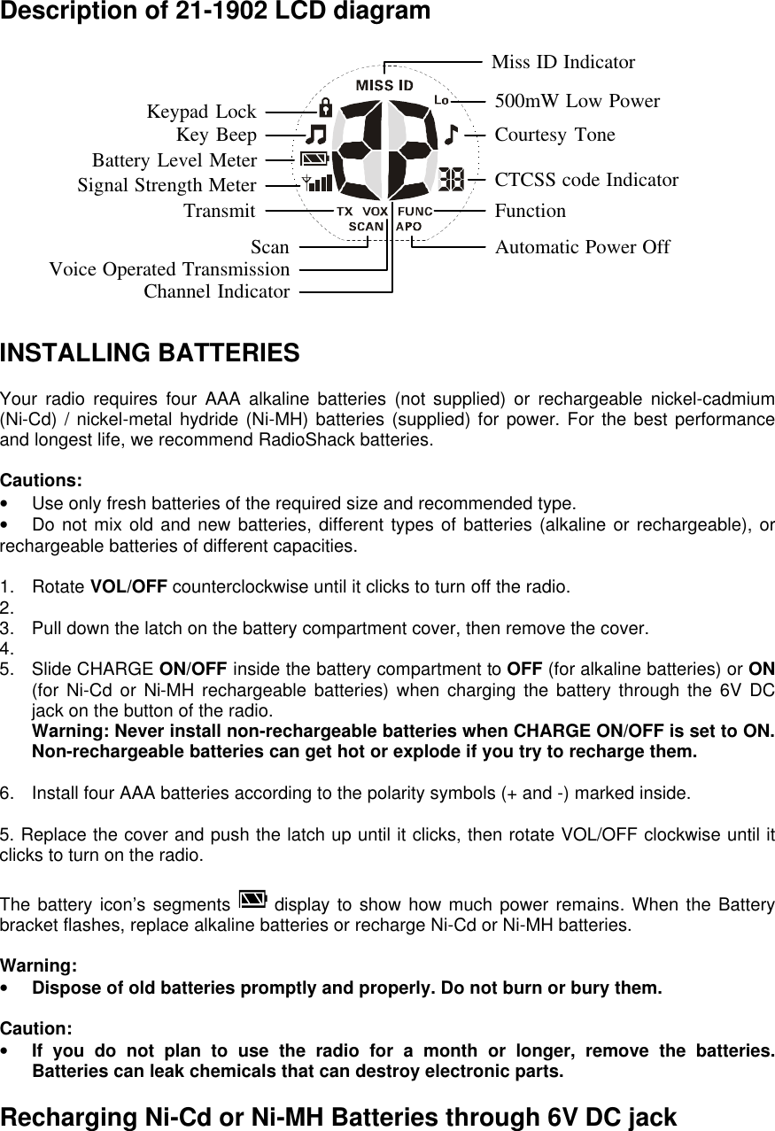  Description of 21-1902 LCD diagram  INSTALLING BATTERIES  Your radio requires four AAA alkaline batteries (not supplied) or rechargeable nickel-cadmium (Ni-Cd) / nickel-metal hydride (Ni-MH) batteries (supplied) for power. For the best performance and longest life, we recommend RadioShack batteries.  Cautions: • Use only fresh batteries of the required size and recommended type. • Do not mix old and new batteries, different types of batteries (alkaline or rechargeable), or rechargeable batteries of different capacities.  1. Rotate VOL/OFF counterclockwise until it clicks to turn off the radio. 2.   3. Pull down the latch on the battery compartment cover, then remove the cover. 4.   5. Slide CHARGE ON/OFF inside the battery compartment to OFF (for alkaline batteries) or ON (for Ni-Cd or Ni-MH rechargeable batteries) when charging the battery through the 6V DC jack on the button of the radio. Warning: Never install non-rechargeable batteries when CHARGE ON/OFF is set to ON. Non-rechargeable batteries can get hot or explode if you try to recharge them.  6. Install four AAA batteries according to the polarity symbols (+ and -) marked inside.  5. Replace the cover and push the latch up until it clicks, then rotate VOL/OFF clockwise until it clicks to turn on the radio.  The battery icon’s segments  display to show how much power remains. When the Battery bracket flashes, replace alkaline batteries or recharge Ni-Cd or Ni-MH batteries.  Warning:  • Dispose of old batteries promptly and properly. Do not burn or bury them.  Caution: • If you do not plan to use the radio for a month or longer, remove the batteries. Batteries can leak chemicals that can destroy electronic parts.  Recharging Ni-Cd or Ni-MH Batteries through 6V DC jack FunctionCTCSS code IndicatorCourtesy Tone500mW Low PowerBattery Level MeterSignal Strength MeterKey BeepKeypad LockTransmitVoice Operated Transmission Automatic Power OffChannel IndicatorMiss ID IndicatorScan
