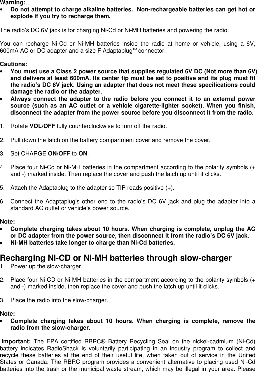  Warning: • Do not attempt to charge alkaline batteries.  Non-rechargeable batteries can get hot or explode if you try to recharge them.  The radio’s DC 6V jack is for charging Ni-Cd or Ni-MH batteries and powering the radio.  You can recharge Ni-Cd or Ni-MH batteries inside the radio at home or vehicle, using a 6V, 600mA AC or DC adapter and a size F AdaptaplugTM connector.  Cautions: • You must use a Class 2 power source that supplies regulated 6V DC (Not more than 6V) and delivers at least 600mA. Its center tip must be set to positive and its plug must fit the radio’s DC 6V jack. Using an adapter that does not meet these specifications could damage the radio or the adapter. • Always connect the adapter to the radio before you connect it to an external power source (such as an AC outlet or a vehicle cigarette-lighter socket). When you finish, disconnect the adapter from the power source before you disconnect it from the radio.  1. Rotate VOL/OFF fully counterclockwise to turn off the radio.  2. Pull down the latch on the battery compartment cover and remove the cover.   3. Set CHARGE ON/OFF to ON.  4. Place four Ni-Cd or Ni-MH batteries in the compartment according to the polarity symbols (+ and -) marked inside. Then replace the cover and push the latch up until it clicks.  5. Attach the Adaptaplug to the adapter so TIP reads positive (+).  6. Connect the Adaptaplug’s other end to the radio’s DC 6V jack and plug the adapter into a standard AC outlet or vehicle’s power source.  Note: • Complete charging takes about 10 hours. When charging is complete, unplug the AC or DC adapter from the power source, then disconnect it from the radio’s DC 6V jack. • Ni-MH batteries take longer to charge than Ni-Cd batteries.  Recharging Ni-CD or Ni-MH batteries through slow-charger 1. Power up the slow-charger.  2. Place four Ni-CD or Ni-MH batteries in the compartment according to the polarity symbols (+ and -) marked inside, then replace the cover and push the latch up until it clicks.  3. Place the radio into the slow-charger.  Note: • Complete charging takes about 10 hours. When charging is complete, remove the radio from the slow-charger.  Important: The EPA certified RBRC® Battery Recycling Seal on the nickel-cadmium (Ni-Cd) battery indicates RadioShack is voluntarily participating in an industry program to collect and recycle these batteries at the end of their useful life, when taken out of service in the United States or Canada. The RBRC program provides a convenient alternative to placing used Ni-Cd batteries into the trash or the municipal waste stream, which may be illegal in your area. Please 