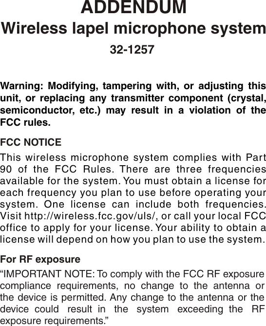 ADDENDUM“IMPORTANT NOTE: To comply with the FCC RF exposure compliance requirements, no change to the antenna or the device is permitted. Any change to the antenna or the device  could   result  in   the   system   exceeding  the   RFFCC NOTICEFor RF exposureexposure requirements.”Warning: Modifying, tampering with, or adjusting this unit, or replacing any transmitter component (crystal, semiconductor, etc.) may result in a violation of the FCC rules.This wireless microphone system complies with Part 90 of the FCC Rules. There are three frequencies available for the system. You must obtain a license for each frequency you plan to use before operating your system. One license can include both frequencies. Visit http://wireless.fcc.gov/uls/, or call your local FCC office to apply for your license. Your ability to obtain a license will depend on how you plan to use the system.Wireless lapel microphone system        32-1257