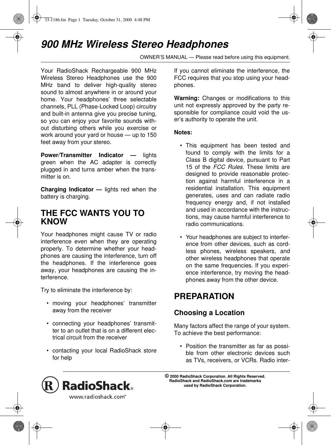 OWNER’S MANUAL — Please read before using this equipment.© 2000 RadioShack Corporation. All Rights Reserved.RadioShack and RadioShack.com are trademarksused by RadioShack Corporation.900 MHz Wireless Stereo HeadphonesYour RadioShack Rechargeable 900 MHzWireless Stereo Headphones use the 900MHz band to deliver high-quality stereosound to almost anywhere in or around yourhome. Your headphones’ three selectablechannels, PLL (Phase-Locked Loop) circuitryand built-in antenna give you precise tuning,so you can enjoy your favorite sounds with-out disturbing others while you exercise orwork around your yard or house — up to 150feet away from your stereo. Power/Transmitter Indicator — lightsgreen when the AC adapter is correctlyplugged in and turns amber when the trans-mitter is on.Charging Indicator — lights red when thebattery is charging.THE FCC WANTS YOU TO KNOWYour headphones might cause TV or radiointerference even when they are operatingproperly. To determine whether your head-phones are causing the interference, turn offthe headphones. If the interference goesaway, your headphones are causing the in-terference. Try to eliminate the interference by:• moving your headphones’ transmitteraway from the receiver• connecting your headphones’ transmit-ter to an outlet that is on a different elec-trical circuit from the receiver• contacting your local RadioShack storefor helpIf you cannot eliminate the interference, theFCC requires that you stop using your head-phones.Warning:  Changes or modifications to thisunit not expressly approved by the party re-sponsible for compliance could void the us-er’s authority to operate the unit.Notes: • This equipment has been tested andfound to comply with the limits for aClass B digital device, pursuant to Part15 of the FCC Rules. These limits aredesigned to provide reasonable protec-tion against harmful interference in aresidential installation. This equipmentgenerates, uses and can radiate radiofrequency energy and, if not installedand used in accordance with the instruc-tions, may cause harmful interference toradio communications.• Your headphones are subject to interfer-ence from other devices, such as cord-less phones, wireless speakers, andother wireless headphones that operateon the same frequencies. If you experi-ence interference, try moving the head-phones away from the other device.PREPARATIONChoosing a LocationMany factors affect the range of your system.To achieve the best performance:• Position the transmitter as far as possi-ble from other electronic devices suchas TVs, receivers, or VCRs. Radio inter-33-1186.fm  Page 1  Tuesday, October 31, 2000  4:48 PM