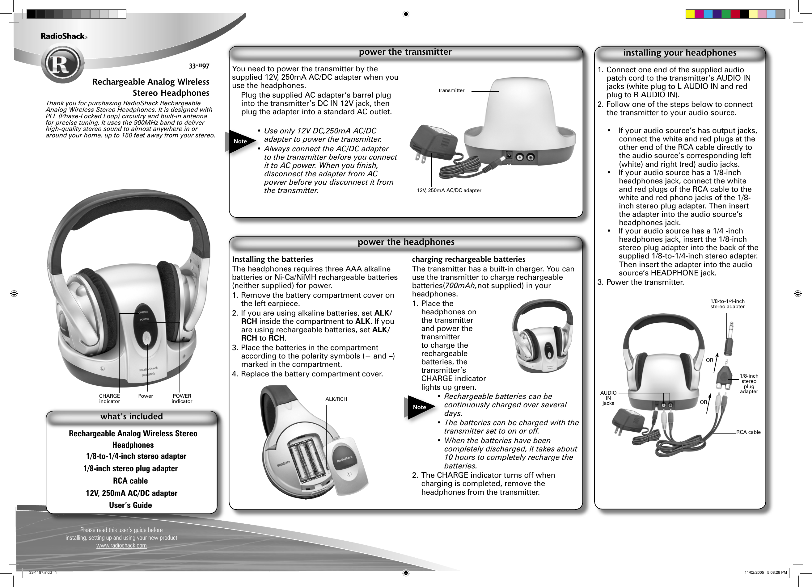Please read this user’s guide before installing, setting up and using your new productwww.radioshack.com33-1197Rechargeable Analog Wireless Stereo HeadphonesThank you for purchasing RadioShack Rechargeable Analog Wireless Stereo Headphones. It is designed with PLL (Phase-Locked Loop) circuitry and built-in antenna for precise tuning. It uses the 900MHz band to deliver high-quality stereo sound to almost anywhere in or around your home, up to 150 feet away from your stereo. Rechargeable Analog Wireless Stereo Headphones1/8-to-1/4-inch stereo adapter1/8-inch stereo plug adapterRCA cable12V, 250mA AC/DC adapterUser’s Guidewhat’s includedYou need to power the transmitter by the supplied 12V, 250mA AC/DC adapter when you use the headphones.  Plug the supplied AC adapter’s barrel plug into the transmitter’s DC IN 12V jack, then plug the adapter into a standard AC outlet.• Use only 12V DC,250mA AC/DC adapter to power the transmitter.• Always connect the AC/DC adapter to the transmitter before you connect it to AC power. When you ﬁnish, disconnect the adapter from AC power before you disconnect it from the transmitter.power the transmitterInstalling the batteriesThe headphones requires three AAA alkaline batteries or Ni-Ca/NiMH rechargeable batteries (neither supplied) for power.1. Remove the battery compartment cover on the left earpiece.2. If you are using alkaline batteries, set ALK/RCH inside the compartment to ALK. If you are using rechargeable batteries, set ALK/RCH to RCH.3. Place the batteries in the compartment according to the polarity symbols (+ and –) marked in the compartment.4. Replace the battery compartment cover.charging rechargeable batteriesThe transmitter has a built-in charger. You can use the transmitter to charge rechargeable batteries(700mAh,not supplied) in your headphones.1. Place the headphones on the transmitter and power the transmitter to charge the rechargeable batteries, the transmitter’s CHARGE indicator lights up green. •  Rechargeable batteries can be continuously charged over several days.•  The batteries can be charged with the transmitter set to on or off.•  When the batteries have been completely discharged, it takes about 10 hours to completely recharge the batteries.2. The CHARGE indicator turns off when charging is completed, remove the headphones from the transmitter.power the headphonesNoteNote1. Connect one end of the supplied audio patch cord to the transmitter’s AUDIO IN jacks (white plug to L AUDIO IN and red plug to R AUDIO IN).2. Follow one of the steps below to connect the transmitter to your audio source.•  If your audio source’s has output jacks, connect the white and red plugs at the other end of the RCA cable directly to the audio source’s corresponding left (white) and right (red) audio jacks.•  If your audio source has a 1/8-inch headphones jack, connect the white and red plugs of the RCA cable to the white and red phono jacks of the 1/8-inch stereo plug adapter. Then insert the adapter into the audio source’s headphones jack.•  If your audio source has a 1/4 -inch headphones jack, insert the 1/8-inch stereo plug adapter into the back of the supplied 1/8-to-1/4-inch stereo adapter. Then insert the adapter into the audio source’s HEADPHONE jack.3. Power the transmitter.installing your headphones1/8-inch stereo plug adapter1/8-to-1/4-inch stereo adapterORORALK/RCHCHARGE indicatorPOWER indicatorPower AUDIO IN jacksRCA cable12V, 250mA AC/DC adaptertransmitter33-1197.indd   1 11/02/2005   5:08:26 PM