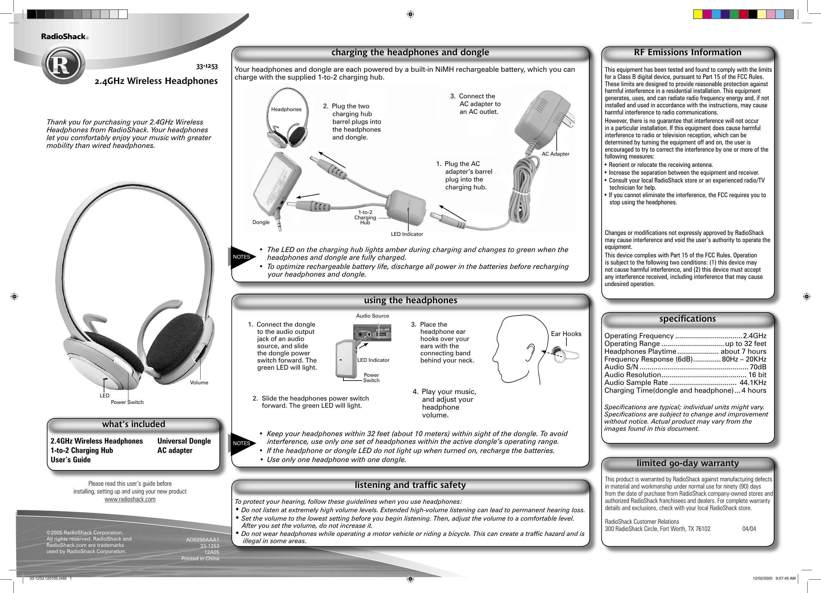 Please read this user’s guide before installing, setting up and using your new productwww.radioshack.com33-12532.4GHz Wireless Headphones Thank you for purchasing your 2.4GHz Wireless Headphones from RadioShack. Your headphones let you comfortably enjoy your music with greater mobility than wired headphones.2.4GHz Wireless Headphones  Universal Dongle1-to-2 Charging Hub  AC adapterUser’s Guidewhat’s included©2005 RadioShack Corporation. All rights reserved. RadioShack and RadioShack.com are trademarks used by RadioShack Corporation.AO0256AAA133-125312A05Printed in ChinaTo protect your hearing, follow these guidelines when you use headphones:• Do not listen at extremely high volume levels. Extended high-volume listening can lead to permanent hearing loss.• Set the volume to the lowest setting before you begin listening. Then, adjust the volume to a comfortable level. After you set the volume, do not increase it.• Do not wear headphones while operating a motor vehicle or riding a bicycle. This can create a trafﬁc hazard and is illegal in some areas.listening and trafﬁc safetyYour headphones and dongle are each powered by a built-in NiMH rechargeable battery, which you can charge with the supplied 1-to-2 charging hub.•  The LED on the charging hub lights amber during charging and changes to green when the headphones and dongle are fully charged.•  To optimize rechargeable battery life, discharge all power in the batteries before recharging your headphones and dongle.charging the headphones and dongle•  Keep your headphones within 32 feet (about 10 meters) within sight of the dongle. To avoid interference, use only one set of headphones within the active dongle’s operating range.•  If the headphone or dongle LED do not light up when turned on, recharge the batteries.•  Use only one headphone with one dongle.using the headphonesOperating Frequency ..................................2.4GHzOperating Range ................................up to 32 feetHeadphones Playtime ..................... about 7 hoursFrequency Response (6dB) .............. 80Hz – 20KHzAudio S/N ....................................................... 70dBAudio Resolution ........................................... 16 bitAudio Sample Rate ..................................  44.1KHzCharging Time(dongle and headphone) ... 4 hoursSpeciﬁcations are typical; individual units might vary. Speciﬁcations are subject to change and improvement without notice. Actual product may vary from the images found in this document.speciﬁcationsThis equipment has been tested and found to comply with the limits for a Class B digital device, pursuant to Part 15 of the FCC Rules. These limits are designed to provide reasonable protection against harmful interference in a residential installation. This equipment generates, uses, and can radiate radio frequency energy and, if not installed and used in accordance with the instructions, may cause harmful interference to radio communications. However, there is no guarantee that interference will not occur in a particular installation. If this equipment does cause harmful interference to radio or television reception, which can be determined by turning the equipment off and on, the user is encouraged to try to correct the interference by one or more of the following measures:• Reorient or relocate the receiving antenna.• Increase the separation between the equipment and receiver. • Consult your local RadioShack store or an experienced radio/TV technician for help.• If you cannot eliminate the interference, the FCC requires you to stop using the headphones.Changes or modiﬁcations not expressly approved by RadioShack may cause interference and void the user’s authority to operate the equipment.This device complies with Part 15 of the FCC Rules. Operation is subject to the following two conditions: (1) this device may not cause harmful interference, and (2) this device must accept any interference received, including interference that may cause undesired operation.RF Emissions InformationThis product is warranted by RadioShack against manufacturing defects in material and workmanship under normal use for ninety (90) days from the date of purchase from RadioShack company-owned stores and authorized RadioShack franchisees and dealers. For complete warranty details and exclusions, check with your local RadioShack store.RadioShack Customer Relations300 RadioShack Circle, Fort Worth, TX 76102     04/04limited 90-day warrantyPower Switch LEDNOTESNOTESVolumeHeadphonesLED IndicatorDongle1-to-2 Charging HubAC Adapter1.  Plug the AC adapter’s barrel plug into the charging hub.2.  Plug the two charging hub barrel plugs into the headphones and dongle.3.  Connect the AC adapter to an AC outlet.1.  Connect the dongle to the audio output jack of an audio source, and slide the dongle power switch forward. The green LED will light.2.  Slide the headphones power switch forward. The green LED will light.3.  Place the headphone ear hooks over your ears with the connecting band behind your neck.4.  Play your music, and adjust your headphone volume.Audio SourceLED IndicatorPower Switch Ear Hooks33-1253.120105.indd   1 12/02/2005   9:57:45 AM