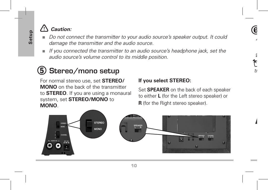 10Setupw Caution: Do not connect the transmitter to your audio source’s speaker output. It could damage the transmitter and the audio source.If you connected the transmitter to an audio source’s headphone jack, set the audio source’s volume control to its middle position.5 Stereo/mono setupFor normal stereo use, set STEREO/MONO on the back of the transmitter to STEREO. If you are using a monaural system, set STEREO/MONO to MONO.If you select STEREO:Set SPEAKER on the back of each speaker to either L (for the Left stereo speaker) or R (for the Right stereo speaker). 6 Select channel1.  Set the transmitter to a frequency channel (CHANNEL 1, 2, or 3) that has no interference.2.  Set the speaker to the same channels as the transmitter.n Note: If you receive interference, try changing the channel number on the transmitter and the speakers.