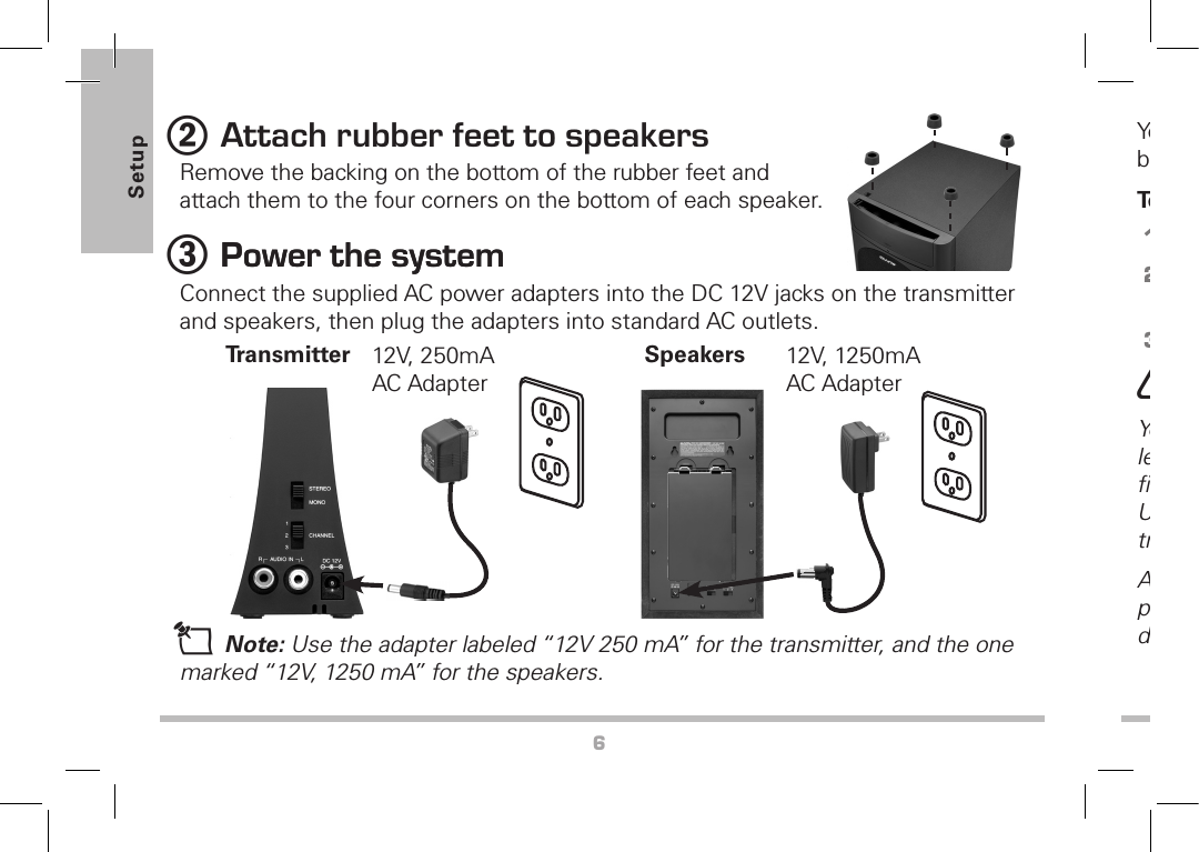 6Setup2 Attach rubber feet to speakersRemove the backing on the bottom of the rubber feet and attach them to the four corners on the bottom of each speaker.3 Power the systemPower the systemConnect the supplied AC power adapters into the DC 12V jacks on the transmitter and speakers, then plug the adapters into standard AC outlets.You also can use 16 (8 for each speaker) D size batteries (not supplied) to power the speakers.To install the batteries:1.  Remove the battery cover.2.  Insert 8 batteries for each speaker with correct polarities.3.  Replace the cover when ﬁnished.w Caution: You must use a Class 2 power source that supplies 12 volts DC and delivers at least 250mA or 1250mA. Its center tip must be set to positive and its plug must ﬁt the transmitter’s DC 12V jack. The supplied adapter meets these speciﬁcations. Using an adapter that does not meet these speciﬁcations will damage the transmitter or the adapter.Always connect the AC adapter to the transmitter before you connect it to AC power. When you ﬁnish, disconnect the adapter from AC power before you disconnect it from the transmitter.Speakers 12V, 1250mA AC AdapterTransmitter 12V, 250mA AC Adaptern Note: Use the adapter labeled “12V 250 mA” for the transmitter, and the one marked “12V, 1250 mA” for the speakers.