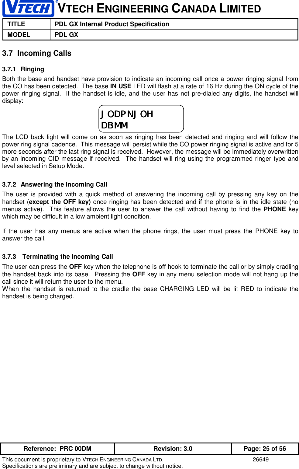 VTECH ENGINEERING CANADA LIMITEDTITLE PDL GX Internal Product SpecificationMODEL PDL GXReference:  PRC 00DM Revision: 3.0 Page: 25 of 56This document is proprietary to VTECH ENGINEERING CANADA LTD. 26649Specifications are preliminary and are subject to change without notice.3.7 Incoming Calls3.7.1 RingingBoth the base and handset have provision to indicate an incoming call once a power ringing signal fromthe CO has been detected.  The base IN USE LED will flash at a rate of 16 Hz during the ON cycle of thepower ringing signal.  If the handset is idle, and the user has not pre-dialed any digits, the handset willdisplay:The LCD back light will come on as soon as ringing has been detected and ringing and will follow thepower ring signal cadence.  This message will persist while the CO power ringing signal is active and for 5more seconds after the last ring signal is received.  However, the message will be immediately overwrittenby an incoming CID message if received.  The handset will ring using the programmed ringer type andlevel selected in Setup Mode.3.7.2  Answering the Incoming CallThe user is provided with a quick method of answering the incoming call by pressing any key on thehandset (except the OFF key) once ringing has been detected and if the phone is in the idle state (nomenus active).  This feature allows the user to answer the call without having to find the PHONE keywhich may be difficult in a low ambient light condition.If the user has any menus are active when the phone rings, the user must press the PHONE key toanswer the call.3.7.3   Terminating the Incoming CallThe user can press the OFF key when the telephone is off hook to terminate the call or by simply cradlingthe handset back into its base.  Pressing the OFF key in any menu selection mode will not hang up thecall since it will return the user to the menu.When the handset is returned to the cradle the base CHARGING LED will be lit RED to indicate thehandset is being charged.JODPNJOHJODPNJOHJODPNJOHJODPNJOHDBMMDBMMDBMMDBMM
