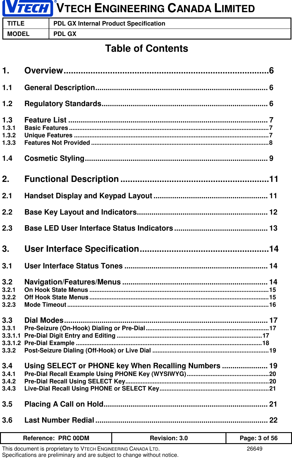 VTECH ENGINEERING CANADA LIMITEDTITLE PDL GX Internal Product SpecificationMODEL PDL GXReference:  PRC 00DM Revision: 3.0 Page: 3 of 56This document is proprietary to VTECH ENGINEERING CANADA LTD. 26649Specifications are preliminary and are subject to change without notice.Table of Contents1. Overview....................................................................................61.1 General Description................................................................................... 61.2 Regulatory Standards................................................................................ 61.3 Feature List ................................................................................................ 71.3.1 Basic Features.....................................................................................................................71.3.2 Unique Features ..................................................................................................................71.3.3 Features Not Provided ........................................................................................................81.4 Cosmetic Styling........................................................................................ 92. Functional Description .............................................................112.1 Handset Display and Keypad Layout ....................................................... 112.2 Base Key Layout and Indicators............................................................... 122.3 Base LED User Interface Status Indicators............................................. 133. User Interface Specification.....................................................143.1 User Interface Status Tones ..................................................................... 143.2 Navigation/Features/Menus ...................................................................... 143.2.1 On Hook State Menus .........................................................................................................153.2.2 Off Hook State Menus.........................................................................................................153.2.3 Mode Timeout......................................................................................................................163.3 Dial Modes.................................................................................................. 173.3.1 Pre-Seizure (On-Hook) Dialing or Pre-Dial........................................................................173.3.1.1  Pre-Dial Digit Entry and Editing .....................................................................................173.3.1.2  Pre-Dial Example .............................................................................................................183.3.2 Post-Seizure Dialing (Off-Hook) or Live Dial ....................................................................193.4 Using SELECT or PHONE key When Recalling Numbers ...................... 193.4.1 Pre-Dial Recall Example Using PHONE Key (WYSIWYG)................................................203.4.2 Pre-Dial Recall Using SELECT Key....................................................................................203.4.3 Live-Dial Recall Using PHONE or SELECT Key................................................................213.5 Placing A Call on Hold............................................................................... 213.6 Last Number Redial................................................................................... 22