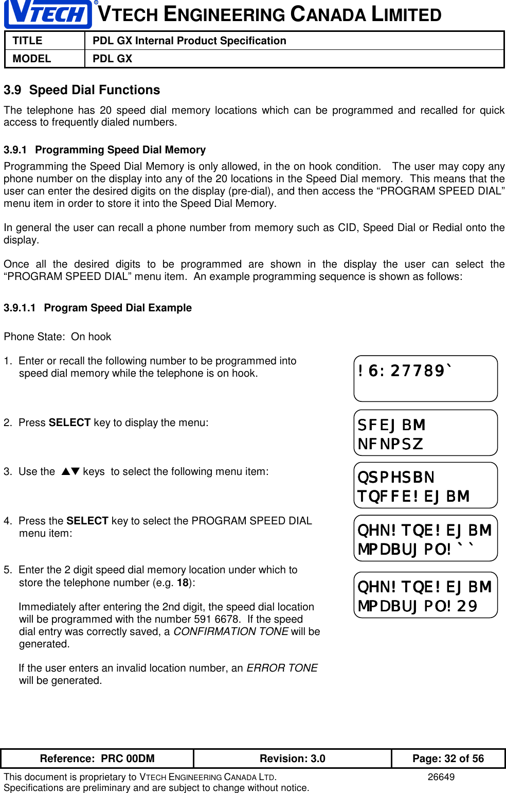 VTECH ENGINEERING CANADA LIMITEDTITLE PDL GX Internal Product SpecificationMODEL PDL GXReference:  PRC 00DM Revision: 3.0 Page: 32 of 56This document is proprietary to VTECH ENGINEERING CANADA LTD. 26649Specifications are preliminary and are subject to change without notice.3.9  Speed Dial FunctionsThe telephone has 20 speed dial memory locations which can be programmed and recalled for quickaccess to frequently dialed numbers.3.9.1  Programming Speed Dial MemoryProgramming the Speed Dial Memory is only allowed, in the on hook condition.   The user may copy anyphone number on the display into any of the 20 locations in the Speed Dial memory.  This means that theuser can enter the desired digits on the display (pre-dial), and then access the “PROGRAM SPEED DIAL”menu item in order to store it into the Speed Dial Memory.In general the user can recall a phone number from memory such as CID, Speed Dial or Redial onto thedisplay.Once all the desired digits to be programmed are shown in the display the user can select the“PROGRAM SPEED DIAL” menu item.  An example programming sequence is shown as follows:3.9.1.1  Program Speed Dial ExamplePhone State:  On hook1.  Enter or recall the following number to be programmed intospeed dial memory while the telephone is on hook.2.  Press SELECT key to display the menu:3.  Use the  ▲▼ keys  to select the following menu item:4.  Press the SELECT key to select the PROGRAM SPEED DIALmenu item:5.  Enter the 2 digit speed dial memory location under which tostore the telephone number (e.g. 18):     Immediately after entering the 2nd digit, the speed dial locationwill be programmed with the number 591 6678.  If the speeddial entry was correctly saved, a CONFIRMATION TONE will begenerated.     If the user enters an invalid location number, an ERROR TONEwill be generated.!6:27789`!6:27789`!6:27789`!6:27789`SFEJBMSFEJBMSFEJBMSFEJBMNFNPSZNFNPSZNFNPSZNFNPSZQSPHSBNQSPHSBNQSPHSBNQSPHSBNTQFFE!EJBMTQFFE!EJBMTQFFE!EJBMTQFFE!EJBMQHN!TQE!EJBMQHN!TQE!EJBMQHN!TQE!EJBMQHN!TQE!EJBMMPDBUJPO!``MPDBUJPO!``MPDBUJPO!``MPDBUJPO!``QHN!TQE!EJBMQHN!TQE!EJBMQHN!TQE!EJBMQHN!TQE!EJBMMPDBUJPO!29MPDBUJPO!29MPDBUJPO!29MPDBUJPO!29