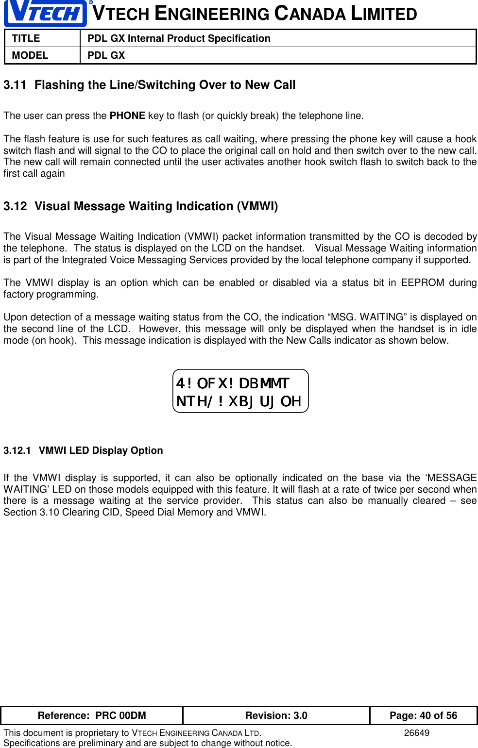 VTECH ENGINEERING CANADA LIMITEDTITLE PDL GX Internal Product SpecificationMODEL PDL GXReference:  PRC 00DM Revision: 3.0 Page: 40 of 56This document is proprietary to VTECH ENGINEERING CANADA LTD. 26649Specifications are preliminary and are subject to change without notice.3.11  Flashing the Line/Switching Over to New CallThe user can press the PHONE key to flash (or quickly break) the telephone line.The flash feature is use for such features as call waiting, where pressing the phone key will cause a hookswitch flash and will signal to the CO to place the original call on hold and then switch over to the new call.The new call will remain connected until the user activates another hook switch flash to switch back to thefirst call again3.12  Visual Message Waiting Indication (VMWI)The Visual Message Waiting Indication (VMWI) packet information transmitted by the CO is decoded bythe telephone.  The status is displayed on the LCD on the handset.   Visual Message Waiting informationis part of the Integrated Voice Messaging Services provided by the local telephone company if supported.The VMWI display is an option which can be enabled or disabled via a status bit in EEPROM duringfactory programming.Upon detection of a message waiting status from the CO, the indication “MSG. WAITING” is displayed onthe second line of the LCD.  However, this message will only be displayed when the handset is in idlemode (on hook).  This message indication is displayed with the New Calls indicator as shown below.3.12.1  VMWI LED Display OptionIf the VMWI display is supported, it can also be optionally indicated on the base via the ‘MESSAGEWAITING’ LED on those models equipped with this feature. It will flash at a rate of twice per second whenthere is a message waiting at the service provider.  This status can also be manually cleared – seeSection 3.10 Clearing CID, Speed Dial Memory and VMWI.4!OFX!DBMMT4!OFX!DBMMT4!OFX!DBMMT4!OFX!DBMMTNTH/!XBJUJOHNTH/!XBJUJOHNTH/!XBJUJOHNTH/!XBJUJOH