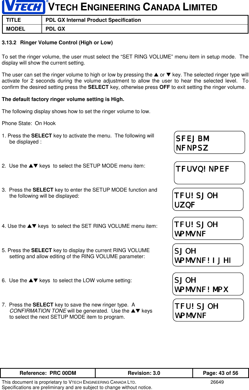 VTECH ENGINEERING CANADA LIMITEDTITLE PDL GX Internal Product SpecificationMODEL PDL GXReference:  PRC 00DM Revision: 3.0 Page: 43 of 56This document is proprietary to VTECH ENGINEERING CANADA LTD. 26649Specifications are preliminary and are subject to change without notice.3.13.2  Ringer Volume Control (High or Low)To set the ringer volume, the user must select the “SET RING VOLUME” menu item in setup mode.  Thedisplay will show the current setting.The user can set the ringer volume to high or low by pressing the ▲ or ▼ key. The selected ringer type willactivate for 2 seconds during the volume adjustment to allow the user to hear the selected level.  Toconfirm the desired setting press the SELECT key, otherwise press OFF to exit setting the ringer volume.The default factory ringer volume setting is High.The following display shows how to set the ringer volume to low.Phone State:  On Hook1. Press the SELECT key to activate the menu.  The following willbe displayed :2.  Use the ▲▼ keys  to select the SETUP MODE menu item:3.  Press the SELECT key to enter the SETUP MODE function andthe following will be displayed:4. Use the ▲▼ keys  to select the SET RING VOLUME menu item:5. Press the SELECT key to display the current RING VOLUMEsetting and allow editing of the RING VOLUME parameter:6.  Use the ▲▼ keys  to select the LOW volume setting:7.  Press the SELECT key to save the new ringer type.  ACONFIRMATION TONE will be generated.  Use the ▲▼ keysto select the next SETUP MODE item to program.TFUVQ!NPEFTFUVQ!NPEFTFUVQ!NPEFTFUVQ!NPEFTFU!SJOHTFU!SJOHTFU!SJOHTFU!SJOHUZQFUZQFUZQFUZQFTFU!SJOHTFU!SJOHTFU!SJOHTFU!SJOHWPMVNFWPMVNFWPMVNFWPMVNFSFEJBMSFEJBMSFEJBMSFEJBMNFNPSZNFNPSZNFNPSZNFNPSZSJOHSJOHSJOHSJOHWPMVNF!IJHIWPMVNF!IJHIWPMVNF!IJHIWPMVNF!IJHITFU!SJOHTFU!SJOHTFU!SJOHTFU!SJOHWPMVNFWPMVNFWPMVNFWPMVNFSJOHSJOHSJOHSJOHWPMVNF!MPXWPMVNF!MPXWPMVNF!MPXWPMVNF!MPX