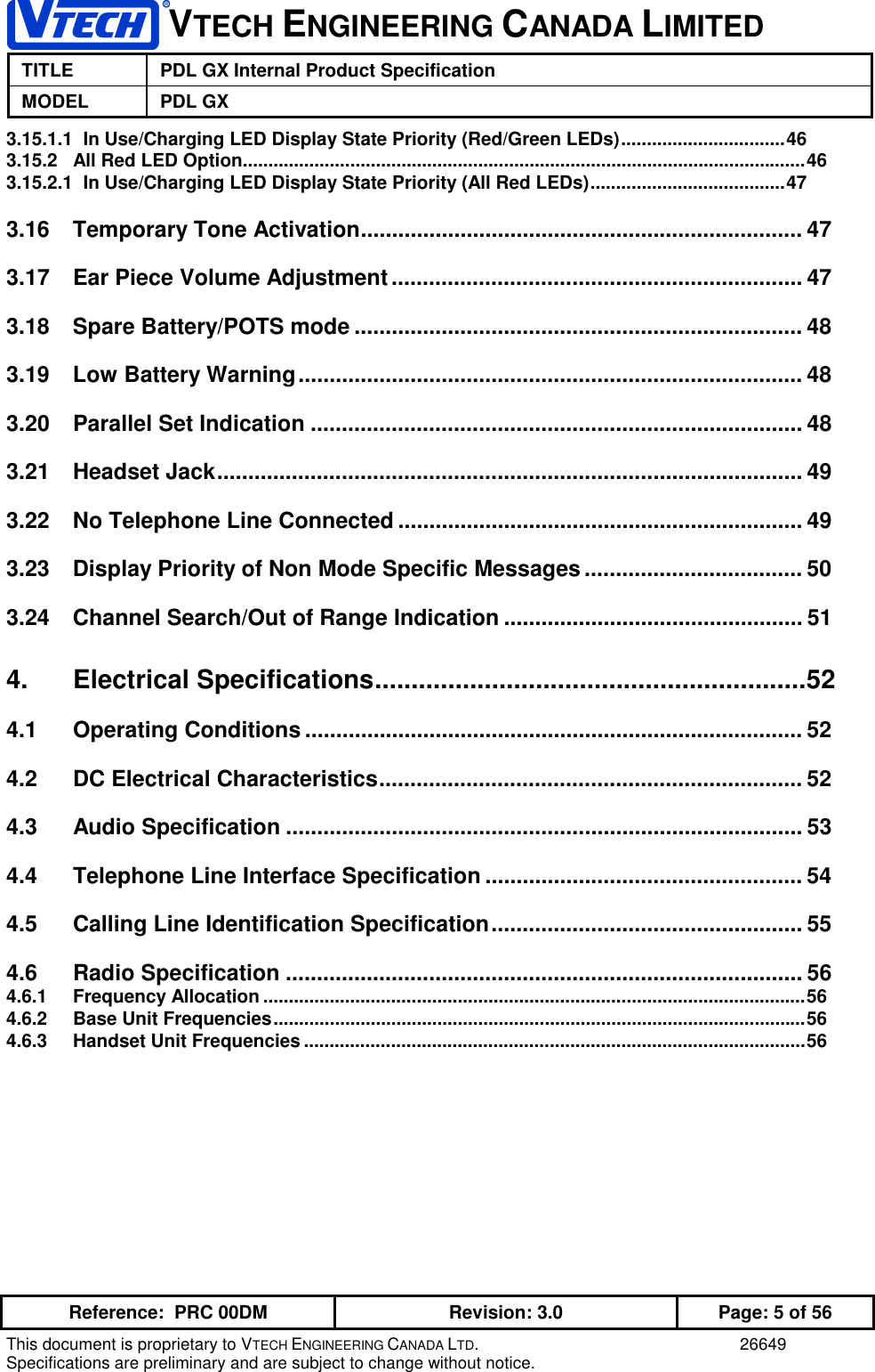 VTECH ENGINEERING CANADA LIMITEDTITLE PDL GX Internal Product SpecificationMODEL PDL GXReference:  PRC 00DM Revision: 3.0 Page: 5 of 56This document is proprietary to VTECH ENGINEERING CANADA LTD. 26649Specifications are preliminary and are subject to change without notice.3.15.1.1  In Use/Charging LED Display State Priority (Red/Green LEDs)................................463.15.2 All Red LED Option..............................................................................................................463.15.2.1  In Use/Charging LED Display State Priority (All Red LEDs)......................................473.16 Temporary Tone Activation....................................................................... 473.17 Ear Piece Volume Adjustment.................................................................. 473.18 Spare Battery/POTS mode ........................................................................ 483.19 Low Battery Warning................................................................................. 483.20 Parallel Set Indication ............................................................................... 483.21 Headset Jack.............................................................................................. 493.22 No Telephone Line Connected ................................................................. 493.23 Display Priority of Non Mode Specific Messages ................................... 503.24 Channel Search/Out of Range Indication ................................................ 514. Electrical Specifications...........................................................524.1 Operating Conditions ................................................................................ 524.2 DC Electrical Characteristics.................................................................... 524.3 Audio Specification ................................................................................... 534.4 Telephone Line Interface Specification ................................................... 544.5 Calling Line Identification Specification.................................................. 554.6 Radio Specification ................................................................................... 564.6.1 Frequency Allocation ..........................................................................................................564.6.2 Base Unit Frequencies........................................................................................................564.6.3 Handset Unit Frequencies ..................................................................................................56