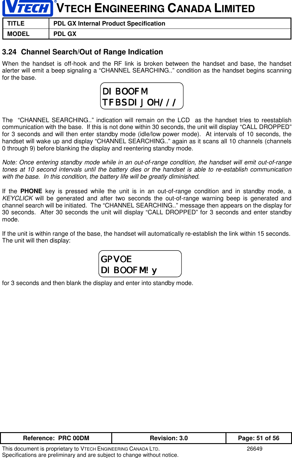 VTECH ENGINEERING CANADA LIMITEDTITLE PDL GX Internal Product SpecificationMODEL PDL GXReference:  PRC 00DM Revision: 3.0 Page: 51 of 56This document is proprietary to VTECH ENGINEERING CANADA LTD. 26649Specifications are preliminary and are subject to change without notice.3.24  Channel Search/Out of Range IndicationWhen the handset is off-hook and the RF link is broken between the handset and base, the handsetalerter will emit a beep signaling a “CHANNEL SEARCHING..” condition as the handset begins scanningfor the base.The  “CHANNEL SEARCHING..” indication will remain on the LCD  as the handset tries to reestablishcommunication with the base.  If this is not done within 30 seconds, the unit will display “CALL DROPPED”for 3 seconds and will then enter standby mode (idle/low power mode).  At intervals of 10 seconds, thehandset will wake up and display “CHANNEL SEARCHING..” again as it scans all 10 channels (channels0 through 9) before blanking the display and reentering standby mode.Note: Once entering standby mode while in an out-of-range condition, the handset will emit out-of-rangetones at 10 second intervals until the battery dies or the handset is able to re-establish communicationwith the base.  In this condition, the battery life will be greatly diminished.If the PHONE key is pressed while the unit is in an out-of-range condition and in standby mode, aKEYCLICK will be generated and after two seconds the out-of-range warning beep is generated andchannel search will be initiated.  The “CHANNEL SEARCHING..” message then appears on the display for30 seconds.  After 30 seconds the unit will display “CALL DROPPED” for 3 seconds and enter standbymode.If the unit is within range of the base, the handset will automatically re-establish the link within 15 seconds.The unit will then display:for 3 seconds and then blank the display and enter into standby mode.DIBOOFMDIBOOFMDIBOOFMDIBOOFMTFBSDIJOH///TFBSDIJOH///TFBSDIJOH///TFBSDIJOH///GPVOEGPVOEGPVOEGPVOEDIBOOFM!yDIBOOFM!yDIBOOFM!yDIBOOFM!y