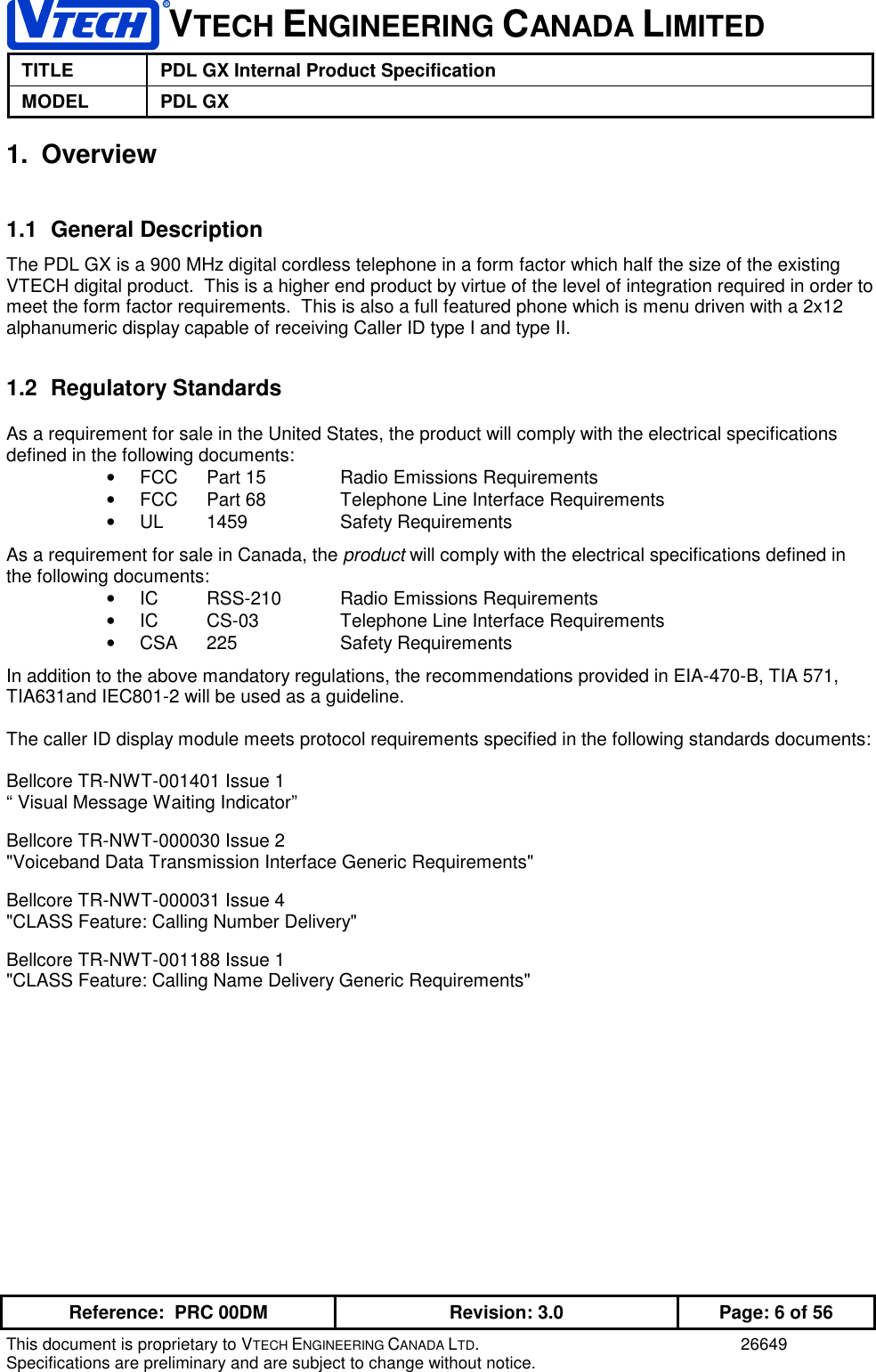 VTECH ENGINEERING CANADA LIMITEDTITLE PDL GX Internal Product SpecificationMODEL PDL GXReference:  PRC 00DM Revision: 3.0 Page: 6 of 56This document is proprietary to VTECH ENGINEERING CANADA LTD. 26649Specifications are preliminary and are subject to change without notice.1. Overview1.1 General DescriptionThe PDL GX is a 900 MHz digital cordless telephone in a form factor which half the size of the existingVTECH digital product.  This is a higher end product by virtue of the level of integration required in order tomeet the form factor requirements.  This is also a full featured phone which is menu driven with a 2x12alphanumeric display capable of receiving Caller ID type I and type II.1.2 Regulatory StandardsAs a requirement for sale in the United States, the product will comply with the electrical specificationsdefined in the following documents:•  FCC Part 15 Radio Emissions Requirements•  FCC Part 68 Telephone Line Interface Requirements• UL 1459 Safety RequirementsAs a requirement for sale in Canada, the product will comply with the electrical specifications defined inthe following documents:•  IC RSS-210 Radio Emissions Requirements•  IC CS-03 Telephone Line Interface Requirements• CSA 225 Safety RequirementsIn addition to the above mandatory regulations, the recommendations provided in EIA-470-B, TIA 571,TIA631and IEC801-2 will be used as a guideline.The caller ID display module meets protocol requirements specified in the following standards documents:Bellcore TR-NWT-001401 Issue 1“ Visual Message Waiting Indicator”Bellcore TR-NWT-000030 Issue 2&quot;Voiceband Data Transmission Interface Generic Requirements&quot;Bellcore TR-NWT-000031 Issue 4&quot;CLASS Feature: Calling Number Delivery&quot;Bellcore TR-NWT-001188 Issue 1&quot;CLASS Feature: Calling Name Delivery Generic Requirements&quot;