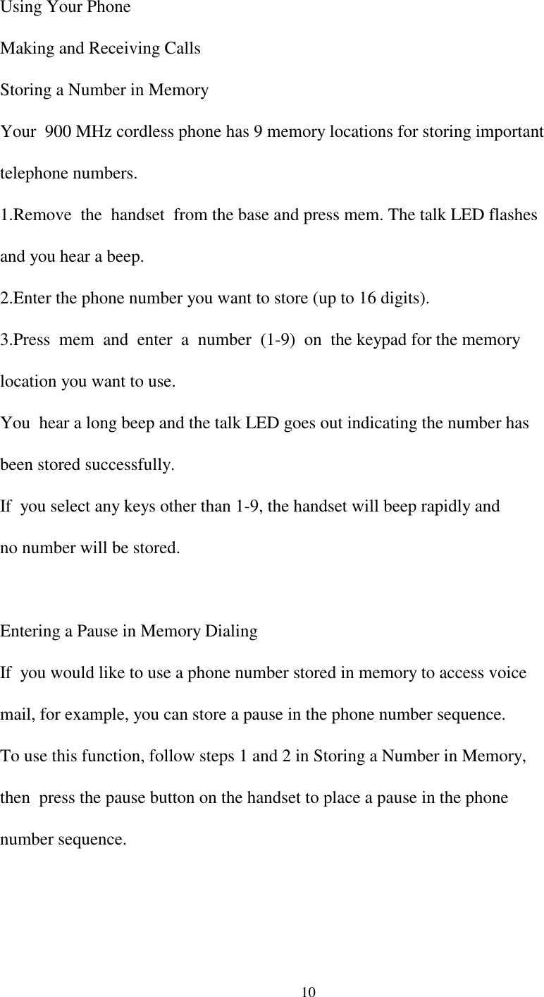 10  Using Your Phone  Making and Receiving Calls  Storing a Number in Memory  Your  900 MHz cordless phone has 9 memory locations for storing important  telephone numbers.  1.Remove  the  handset  from the base and press mem. The talk LED flashes  and you hear a beep.  2.Enter the phone number you want to store (up to 16 digits).  3.Press  mem  and  enter  a  number  (1-9)  on  the keypad for the memory  location you want to use.  You  hear a long beep and the talk LED goes out indicating the number has  been stored successfully.  If  you select any keys other than 1-9, the handset will beep rapidly and  no number will be stored.  Entering a Pause in Memory Dialing  If  you would like to use a phone number stored in memory to access voice  mail, for example, you can store a pause in the phone number sequence.  To use this function, follow steps 1 and 2 in Storing a Number in Memory,  then  press the pause button on the handset to place a pause in the phone  number sequence.