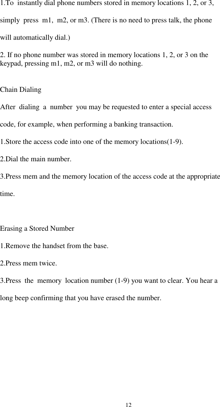 12  1.To  instantly dial phone numbers stored in memory locations 1, 2, or 3,  simply  press  m1,  m2, or m3. (There is no need to press talk, the phone  will automatically dial.)  2. If no phone number was stored in memory locations 1, 2, or 3 on the  keypad, pressing m1, m2, or m3 will do nothing.  Chain Dialing  After  dialing  a  number  you may be requested to enter a special access  code, for example, when performing a banking transaction.  1.Store the access code into one of the memory locations(1-9).  2.Dial the main number.  3.Press mem and the memory location of the access code at the appropriate  time.  Erasing a Stored Number  1.Remove the handset from the base.  2.Press mem twice.  3.Press  the  memory  location number (1-9) you want to clear. You hear a  long beep confirming that you have erased the number.
