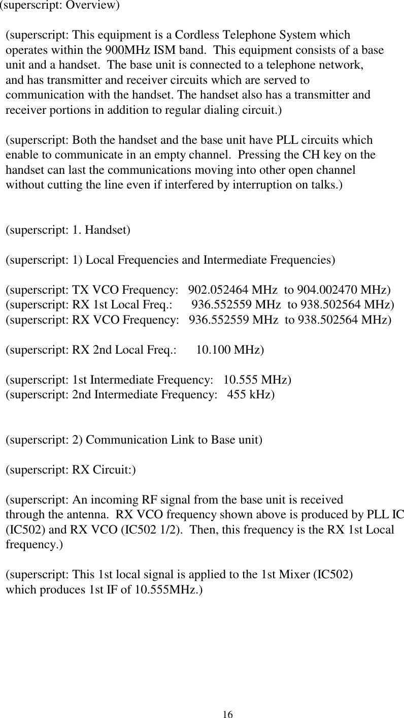 16(superscript: Overview)  (superscript: This equipment is a Cordless Telephone System which  operates within the 900MHz ISM band.  This equipment consists of a base  unit and a handset.  The base unit is connected to a telephone network,  and has transmitter and receiver circuits which are served to  communication with the handset. The handset also has a transmitter and  receiver portions in addition to regular dialing circuit.)  (superscript: Both the handset and the base unit have PLL circuits which  enable to communicate in an empty channel.  Pressing the CH key on the  handset can last the communications moving into other open channel  without cutting the line even if interfered by interruption on talks.)  (superscript: 1. Handset)  (superscript: 1) Local Frequencies and Intermediate Frequencies)  (superscript: TX VCO Frequency:   902.052464 MHz  to 904.002470 MHz)  (superscript: RX 1st Local Freq.:      936.552559 MHz  to 938.502564 MHz)  (superscript: RX VCO Frequency:   936.552559 MHz  to 938.502564 MHz)  (superscript: RX 2nd Local Freq.:      10.100 MHz)  (superscript: 1st Intermediate Frequency:   10.555 MHz)  (superscript: 2nd Intermediate Frequency:   455 kHz)  (superscript: 2) Communication Link to Base unit)  (superscript: RX Circuit:)  (superscript: An incoming RF signal from the base unit is received  through the antenna.  RX VCO frequency shown above is produced by PLL IC  (IC502) and RX VCO (IC502 1/2).  Then, this frequency is the RX 1st Local  frequency.)  (superscript: This 1st local signal is applied to the 1st Mixer (IC502)  which produces 1st IF of 10.555MHz.)