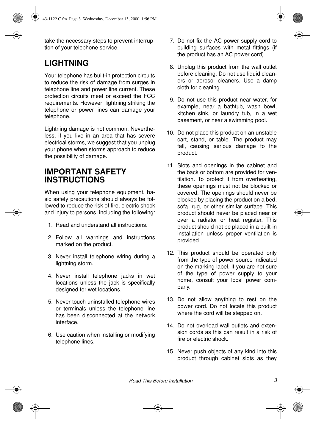 3Read This Before Installationtake the necessary steps to prevent interrup-tion of your telephone service.LIGHTNINGYour telephone has built-in protection circuitsto reduce the risk of damage from surges intelephone line and power line current. Theseprotection circuits meet or exceed the FCCrequirements. However, lightning striking thetelephone or power lines can damage yourtelephone.Lightning damage is not common. Neverthe-less, if you live in an area that has severeelectrical storms, we suggest that you unplugyour phone when storms approach to reducethe possibility of damage.IMPORTANT SAFETY INSTRUCTIONSWhen using your telephone equipment, ba-sic safety precautions should always be fol-lowed to reduce the risk of fire, electric shockand injury to persons, including the following:1. Read and understand all instructions.2. Follow all warnings and instructionsmarked on the product.3. Never install telephone wiring during alightning storm.4. Never install telephone jacks in wetlocations unless the jack is specificallydesigned for wet locations.5. Never touch uninstalled telephone wiresor terminals unless the telephone linehas been disconnected at the networkinterface.6. Use caution when installing or modifyingtelephone lines.7. Do not fix the AC power supply cord tobuilding surfaces with metal fittings (ifthe product has an AC power cord).8. Unplug this product from the wall outletbefore cleaning. Do not use liquid clean-ers or aerosol cleaners. Use a dampcloth for cleaning. 9. Do not use this product near water, forexample, near a bathtub, wash bowl,kitchen sink, or laundry tub, in a wetbasement, or near a swimming pool.10. Do not place this product on an unstablecart, stand, or table. The product mayfall, causing serious damage to theproduct.11. Slots and openings in the cabinet andthe back or bottom are provided for ven-tilation. To protect it from overheating,these openings must not be blocked orcovered. The openings should never beblocked by placing the product on a bed,sofa, rug, or other similar surface. Thisproduct should never be placed near orover a radiator or heat register. Thisproduct should not be placed in a built-ininstallation unless proper ventilation isprovided.12. This product should be operated onlyfrom the type of power source indicatedon the marking label. If you are not sureof the type of power supply to yourhome, consult your local power com-pany.13. Do not allow anything to rest on thepower cord. Do not locate this productwhere the cord will be stepped on.14. Do not overload wall outlets and exten-sion cords as this can result in a risk offire or electric shock.15. Never push objects of any kind into thisproduct through cabinet slots as they43-1122.C.fm  Page 3  Wednesday, December 13, 2000  1:56 PM