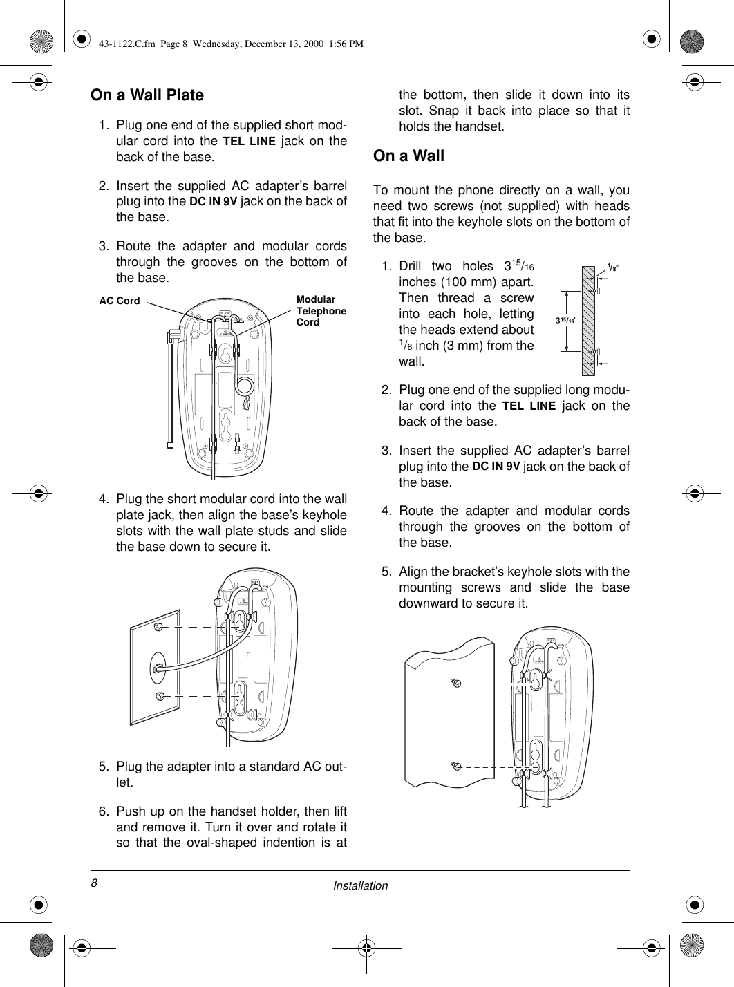 8InstallationOn a Wall Plate1. Plug one end of the supplied short mod-ular cord into the TEL LINE jack on theback of the base.2. Insert the supplied AC adapter’s barrelplug into the DC IN 9V jack on the back ofthe base.3. Route the adapter and modular cordsthrough the grooves on the bottom ofthe base.4. Plug the short modular cord into the wallplate jack, then align the base’s keyholeslots with the wall plate studs and slidethe base down to secure it.5. Plug the adapter into a standard AC out-let.6. Push up on the handset holder, then liftand remove it. Turn it over and rotate itso that the oval-shaped indention is atthe bottom, then slide it down into itsslot. Snap it back into place so that itholds the handset.On a WallTo mount the phone directly on a wall, youneed two screws (not supplied) with headsthat fit into the keyhole slots on the bottom ofthe base.1. Drill two holes 315/16inches (100 mm) apart.Then thread a screwinto each hole, lettingthe heads extend about1/8 inch (3 mm) from thewall.2. Plug one end of the supplied long modu-lar cord into the TEL LINE jack on theback of the base.3. Insert the supplied AC adapter’s barrelplug into the DC IN 9V jack on the back ofthe base.4. Route the adapter and modular cordsthrough the grooves on the bottom ofthe base.5. Align the bracket’s keyhole slots with themounting screws and slide the basedownward to secure it.AC Cord Modular Telephone Cord43-1122.C.fm  Page 8  Wednesday, December 13, 2000  1:56 PM