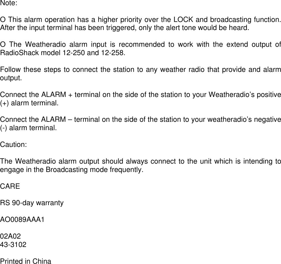 Note:O This alarm operation has a higher priority over the LOCK and broadcasting function.After the input terminal has been triggered, only the alert tone would be heard.O The Weatheradio alarm input is recommended to work with the extend output ofRadioShack model 12-250 and 12-258.Follow these steps to connect the station to any weather radio that provide and alarmoutput.Connect the ALARM + terminal on the side of the station to your Weatheradio’s positive(+) alarm terminal.Connect the ALARM – terminal on the side of the station to your weatheradio’s negative(-) alarm terminal.Caution:The Weatheradio alarm output should always connect to the unit which is intending toengage in the Broadcasting mode frequently.CARERS 90-day warrantyAO0089AAA102A0243-3102Printed in China