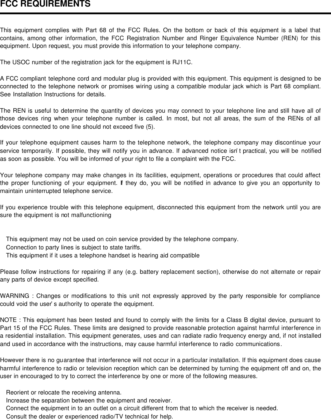 FCC REQUIREMENTS  This equipment complies with Part 68 of the FCC Rules. On the bottom or back of this equipment is a label that contains, among other information, the FCC Registration Number and Ringer Equivalence Number (REN) for this equipment. Upon request, you must provide this information to your telephone company.  The USOC number of the registration jack for the equipment is RJ11C.  A FCC compliant telephone cord and modular plug is provided with this equipment. This equipment is designed to be connected to the telephone network or promises wiring using a compatible modular jack which is Part 68 compliant. See Installation Instructions for details.  The REN is useful to determine the quantity of devices you may connect to your telephone line and still have all of those devices ring when your telephone number is called. In most, but not all areas, the sum of the RENs of all devices connected to one line should not exceed five (5).  If your telephone equipment causes harm to the telephone network, the telephone company may discontinue your service temporarily. If possible, they will notify you in advance. If advanced notice isn’t practical, you will be notified as soon as possible. You will be informed of your right to file a complaint with the FCC.  Your telephone company may make changes in its facilities, equipment, operations or procedures that could affect the proper functioning of your equipment. If they do, you will be notified in advance to give you an opportunity to maintain uninterrupted telephone service.    If you experience trouble with this telephone equipment, disconnected this equipment from the network until you are sure the equipment is not malfunctioning    This equipment may not be used on coin service provided by the telephone company.  Connection to party lines is subject to state tariffs.  This equipment if it uses a telephone handset is hearing aid compatible  Please follow instructions for repairing if any (e.g. battery replacement section), otherwise do not alternate or repair any parts of device except specified.  WARNING : Changes or modifications to this unit not expressly approved by the party responsible for compliance could void the user’s authority to operate the equipment.  NOTE : This equipment has been tested and found to comply with the limits for a Class B digital device, pursuant to Part 15 of the FCC Rules. These limits are designed to provide reasonable protection against harmful interference in a residential installation. This equipment generates, uses and can radiate radio frequency energy and, if not installed and used in accordance with the instructions, may cause harmful interference to radio communications.  However there is no guarantee that interference will not occur in a particular installation. If this equipment does cause harmful interference to radio or television reception which can be determined by turning the equipment off and on, the user in encouraged to try to correct the interference by one or more of the following measures.     Reorient or relocate the receiving antenna.  Increase the separation between the equipment and receiver.  Connect the equipment in to an outlet on a circuit different from that to which the receiver is needed.  Consult the dealer or experienced radio/TV technical for help.  