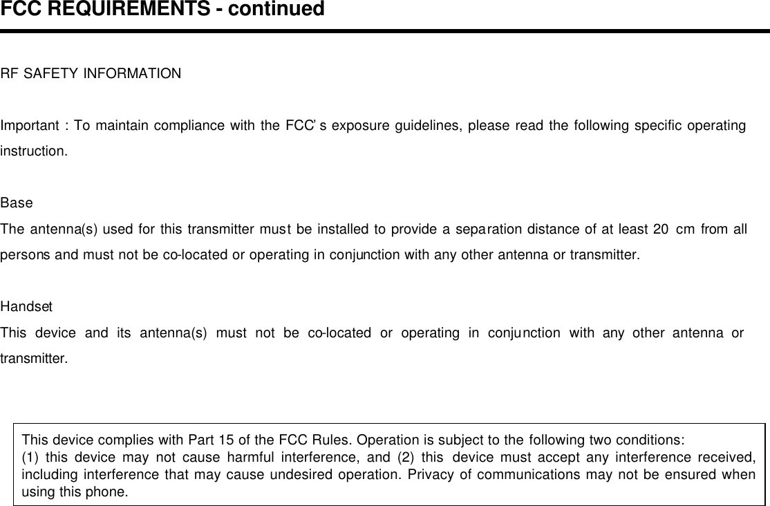 FCC REQUIREMENTS - continued  RF SAFETY INFORMATION  Important : To maintain compliance with the FCC’s exposure guidelines, please read the following specific operating instruction.  Base The antenna(s) used for this transmitter must be installed to provide a separation distance of at least 20 cm from all persons and must not be co-located or operating in conjunction with any other antenna or transmitter.  Handset This device and its antenna(s) must not be co-located or operating in conjunction with any other antenna or transmitter.   This device complies with Part 15 of the FCC Rules. Operation is subject to the following two conditions: (1) this device may not cause harmful interference, and (2) this device must accept any interference received, including interference that may cause undesired operation. Privacy of communications may not be ensured when using this phone.      