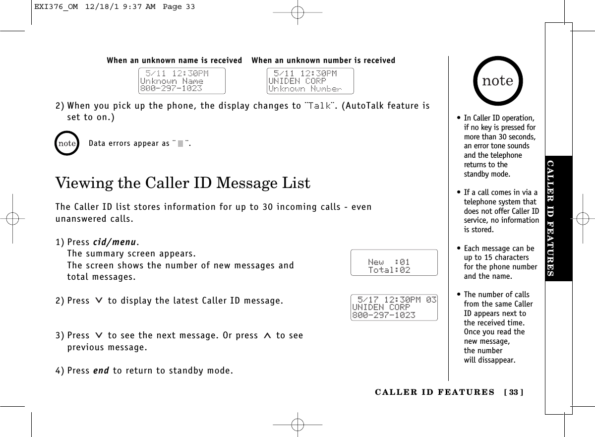 CALLER ID FEATURESCALLER ID FEATURES [ 33]2) When you pick up the phone, the display changes to ¨Talk¨. (AutoTalk feature isset to on.)Viewing the Caller ID Message ListThe Caller ID list stores information for up to 30 incoming calls - even unanswered calls.1) Press cid/menu.The summary screen appears.The screen shows the number of new messages and total messages.2) Press  to display the latest Caller ID message.3) Press  to see the next message. Or press to see previous message.4) Press end to return to standby mode.When an unknown number is receivedWhen an unknown name is receivedData errors appear as ¨¨.   New  :01   Total:02 5/17 12:30PM 03UNIDEN CORP800-297-1023•In Caller ID operation,if no key is pressed formore than 30 seconds,an error tone soundsand the telephonereturns to the standby mode.•If a call comes in via atelephone system thatdoes not offer Caller IDservice, no informationis stored.•Each message can beup to 15 charactersfor the phone numberand the name.•The number of callsfrom the same CallerID appears next tothe received time.Once you read thenew message, the number will dissappear.EXI376_OM  12/18/1 9:37 AM  Page 33