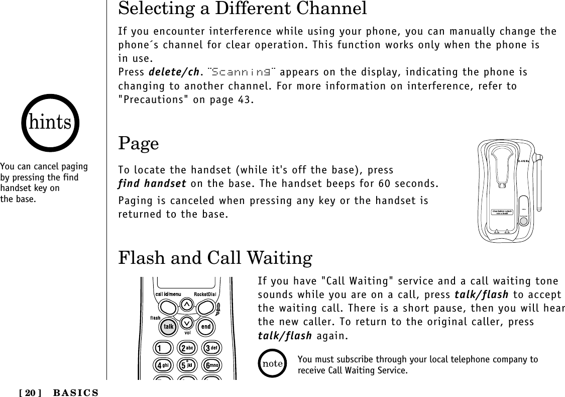 BASICS[ 20 ]Flash and Call WaitingIf you have &quot;Call Waiting&quot; service and a call waiting tonesounds while you are on a call, press talk/flash to acceptthe waiting call. There is a short pause, then you will hear the new caller. To return to the original caller, presstalk/flash again.PageTo locate the handset (while it&apos;s off the base), press find handset on the base. The handset beeps for 60 seconds.Paging is canceled when pressing any key or the handset isreturned to the base.Selecting a Different ChannelIf you encounter interference while using your phone, you can manually change thephone´s channel for clear operation. This function works only when the phone is in use.Press delete/ch. ¨Scanning¨ appears on the display, indicating the phone is changing to another channel. For more information on interference, refer to&quot;Precautions&quot; on page 43.You can cancel pagingby pressing the findhandset key on the base.hintsYou must subscribe through your local telephone company toreceive Call Waiting Service.