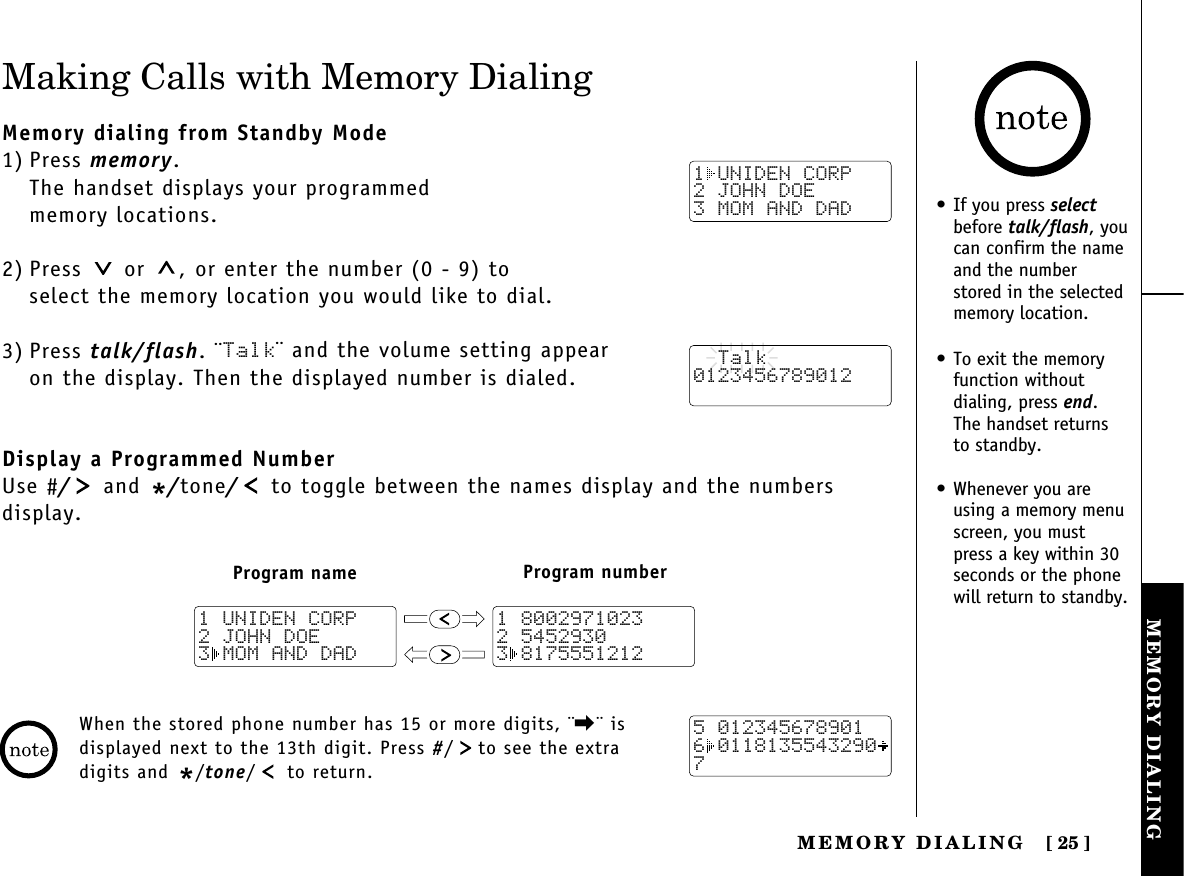 MEMORY DIALINGMEMORY  DIALING [ 25]Making Calls with Memory DialingMemory dialing from Standby Mode1) Press memory.The handset displays your programmed memory locations.2) Press  or  , or enter the number (0 - 9) to select the memory location you would like to dial.3) Press talk/flash. ¨Talk¨ and the volume setting appear on the display. Then the displayed number is dialed.Display a Programmed NumberUse #/and */tone/to toggle between the names display and the numbers display.When the stored phone number has 15 or more digits, ¨\¨ isdisplayed next to the 13th digit. Press #/ to see the extradigits and */tone/ to return.1 UNIDEN CORP2 JOHN DOE3 MOM AND DAD  Talk0123456789012Program name Program number1 80029710232 54529303 81755512121 UNIDEN CORP2 JOHN DOE3 MOM AND DAD5 0123456789016 01181355432907• If you press selectbefore talk/flash, youcan confirm the nameand the numberstored in the selectedmemory location.• To exit the memoryfunction without dialing, press end. The handset returns to standby.• Whenever you areusing a memory menuscreen, you mustpress a key within 30seconds or the phonewill return to standby.