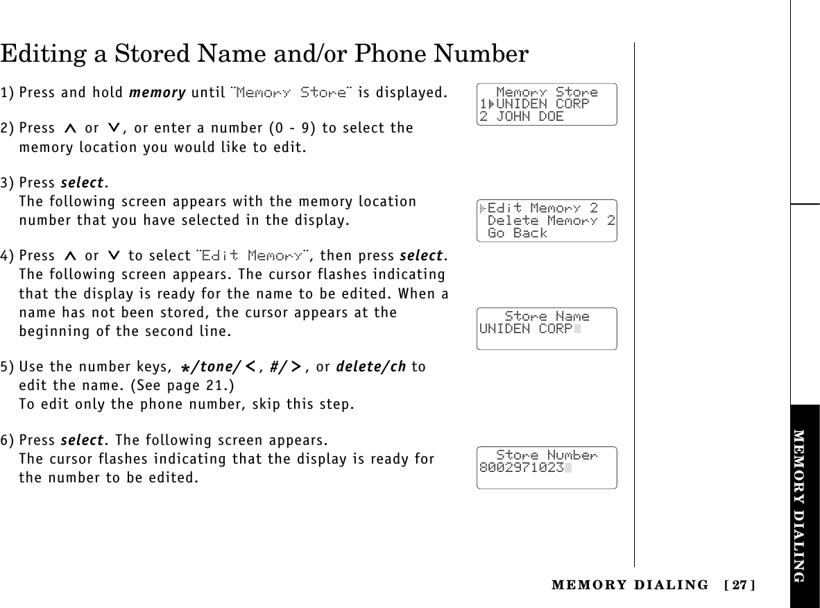 MEMORY DIALINGMEMORY  DIALING [ 27]Editing a Stored Name and/or Phone Number1) Press and hold memory until ¨Memory Store¨ is displayed.2) Press or  , or enter a number (0 - 9) to select thememory location you would like to edit.3) Press select.The following screen appears with the memory locationnumber that you have selected in the display.4) Press or  to select ¨Edit Memory¨, then press select.The following screen appears. The cursor flashes indicatingthat the display is ready for the name to be edited. When aname has not been stored, the cursor appears at the beginning of the second line.5) Use the number keys, */tone/ , #/ , or delete/ch toedit the name. (See page 21.)To edit only the phone number, skip this step.6) Press select. The following screen appears.The cursor flashes indicating that the display is ready forthe number to be edited.  Memory Store1 UNIDEN CORP2 JOHN DOE Edit Memory 2 Delete Memory 2 Go Back   Store NameUNIDEN CORP  Store Number8002971023  