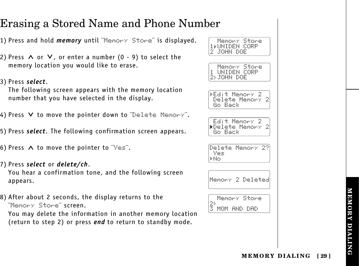 MEMORY DIALINGMEMORY  DIALING [ 29]Erasing a Stored Name and Phone Number1) Press and hold memory until ¨Memory Store¨ is displayed.2) Press or  , or enter a number (0 - 9) to select thememory location you would like to erase.3) Press select.The following screen appears with the memory locationnumber that you have selected in the display.4) Press  to move the pointer down to ¨Delete Memory¨.5) Press select. The following confirmation screen appears.6) Press to move the pointer to ¨Yes¨.7) Press select or delete/ch.You hear a confirmation tone, and the following screenappears.8) After about 2 seconds, the display returns to the ¨Memory Store¨ screen.You may delete the information in another memory location(return to step 2) or press end to return to standby mode.  Memory Store1 UNIDEN CORP2 JOHN DOE Edit Memory 2 Delete Memory 2 Go Back Edit Memory 2 Delete Memory 2 Go BackDelete Memory 2? Yes No  Memory 2 Deleted    Memory Store23 MOM AND DAD  Memory Store1 UNIDEN CORP2 JOHN DOE