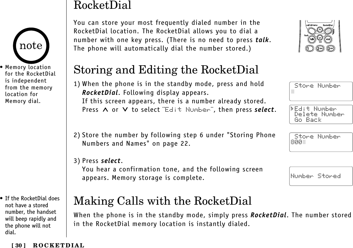 ROCKETDIAL[ 30 ] Edit Number Delete Number Go Back Store Number Number StoredRocketDialYou can store your most frequently dialed number in theRocketDial location. The RocketDial allows you to dial anumber with one key press. (There is no need to press talk.The phone will automatically dial the number stored.)Storing and Editing the RocketDial1) When the phone is in the standby mode, press and holdRocketDial. Following display appears.If this screen appears, there is a number already stored.Press or  to select ¨Edit Number¨, then press select.2) Store the number by following step 6 under &quot;Storing PhoneNumbers and Names&quot; on page 22.3) Press select.You hear a confirmation tone, and the following screenappears. Memory storage is complete.• If the RocketDial doesnot have a storednumber, the handsetwill beep rapidly andthe phone will notdial.Making Calls with the RocketDialWhen the phone is in the standby mode, simply press RocketDial. The number storedin the RocketDial memory location is instantly dialed. Store Number Store Number Store Number800• Memory locationfor the RocketDialis independentfrom the memorylocation forMemory dial.
