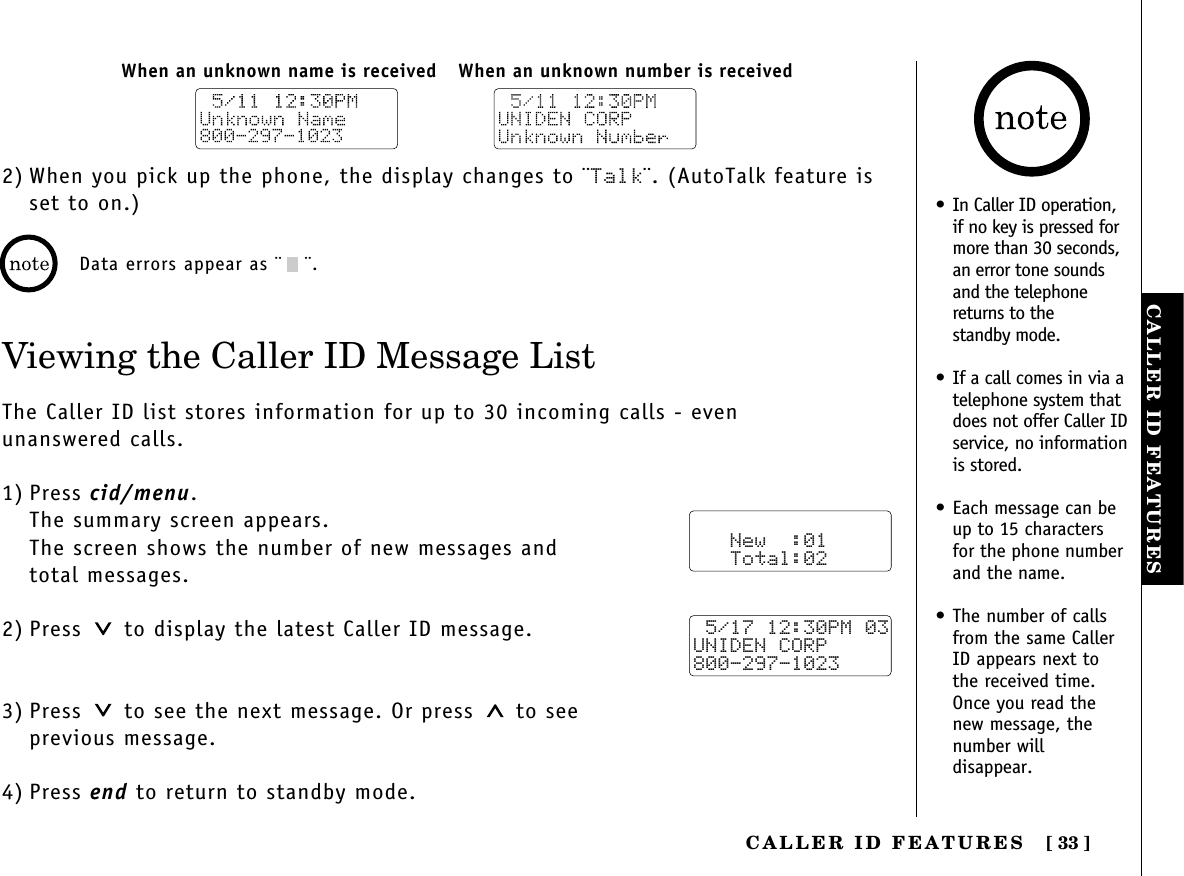 CALLER ID FEATURESCALLER  ID  FEATURES [ 33]2) When you pick up the phone, the display changes to ¨Talk¨. (AutoTalk feature isset to on.)Viewing the Caller ID Message ListThe Caller ID list stores information for up to 30 incoming calls - even unanswered calls.1) Press cid/menu.The summary screen appears.The screen shows the number of new messages and total messages.2) Press  to display the latest Caller ID message.3) Press  to see the next message. Or press to see previous message.4) Press end to return to standby mode.When an unknown number is receivedWhen an unknown name is receivedData errors appear as ¨ ¨.   New  :01   Total:02 5/17 12:30PM 03UNIDEN CORP800-297-1023• In Caller ID operation,if no key is pressed formore than 30 seconds,an error tone soundsand the telephonereturns to the standby mode.• If a call comes in via atelephone system thatdoes not offer Caller IDservice, no informationis stored.• Each message can beup to 15 charactersfor the phone numberand the name.• The number of callsfrom the same CallerID appears next tothe received time.Once you read thenew message, thenumber willdisappear.