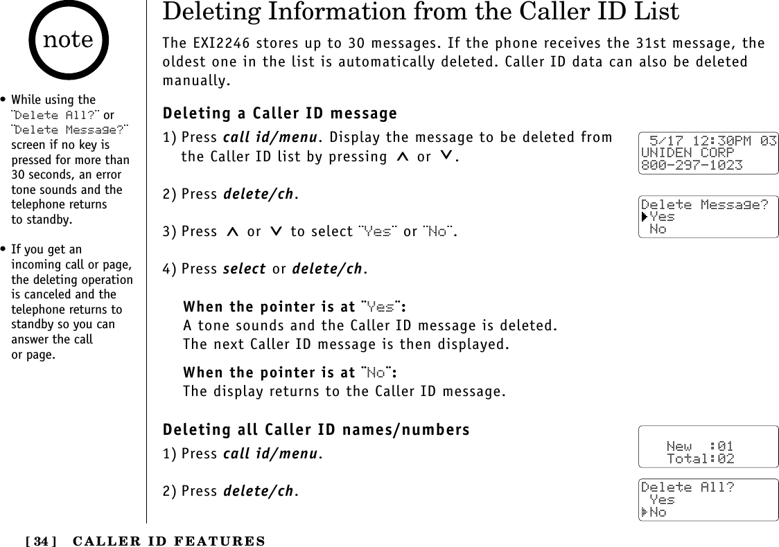 CALLER ID FEATURES[ 34 ]• While using the¨Delete All?¨ or¨Delete Message?¨screen if no key ispressed for more than30 seconds, an errortone sounds and thetelephone returns to standby.• If you get an incoming call or page,the deleting operationis canceled and thetelephone returns tostandby so you cananswer the call or page.Deleting Information from the Caller ID ListThe EXI2246 stores up to 30 messages. If the phone receives the 31st message, theoldest one in the list is automatically deleted. Caller ID data can also be deletedmanually.Deleting a Caller ID message1) Press call id/menu. Display the message to be deleted from the Caller ID list by pressing or  .2) Press delete/ch.3) Press or  to select ¨Yes¨ or ¨No¨.4) Press select or delete/ch.When the pointer is at ¨Yes¨:A tone sounds and the Caller ID message is deleted. The next Caller ID message is then displayed.When the pointer is at ¨No¨:The display returns to the Caller ID message.Deleting all Caller ID names/numbers1) Press call id/menu.2) Press delete/ch. 5/17 12:30PM 03UNIDEN CORP800-297-1023Delete Message? Yes No   New  :01   Total:02Delete All? Yes No