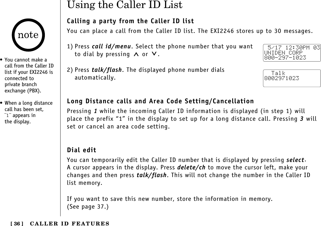 CALLER ID FEATURES[ 36 ]Using the Caller ID ListCalling a party from the Caller ID listYou can place a call from the Caller ID list. The EXI2246 stores up to 30 messages.1) Press call id/menu. Select the phone number that you wantto dial by pressing or  .2) Press talk/flash. The displayed phone number dials automatically.Long Distance calls and Area Code Setting/CancellationPressing 1while the incoming Caller ID information is displayed (in step 1) willplace the prefix “1” in the display to set up for a long distance call. Pressing 3willset or cancel an area code setting.Dial editYou can temporarily edit the Caller ID number that is displayed by pressing select. A cursor appears in the display. Press delete/ch to move the cursor left, make yourchanges and then press talk/flash. This will not change the number in the Caller ID list memory. If you want to save this new number, store the information in memory. (See page 37.) 5/17 12:30PM 03UNIDEN CORP800-297-1023  Talk8002971023• You cannot make acall from the Caller IDlist if your EXI2246 isconnected to private branchexchange (PBX).• When a long distancecall has been set, ¨1¨ appears in the display.