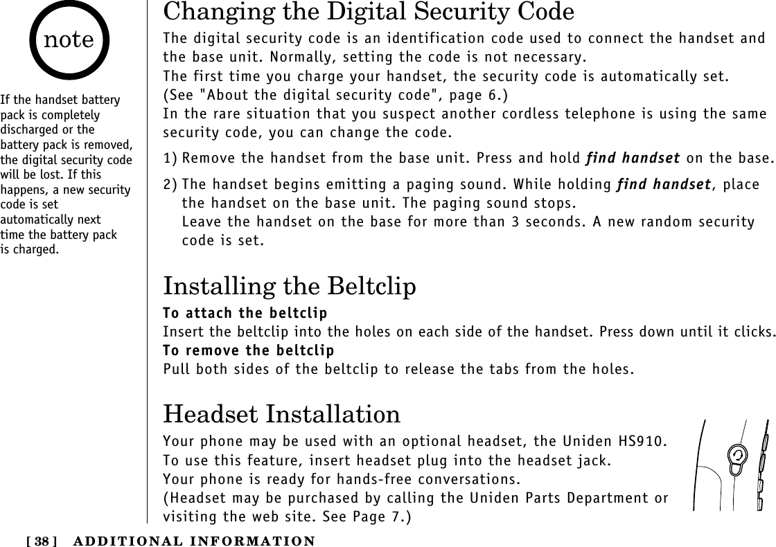 ADDITIONAL INFORMATION[ 38 ]Changing the Digital Security CodeThe digital security code is an identification code used to connect the handset andthe base unit. Normally, setting the code is not necessary.The first time you charge your handset, the security code is automatically set. (See &quot;About the digital security code&quot;, page 6.)In the rare situation that you suspect another cordless telephone is using the samesecurity code, you can change the code.1) Remove the handset from the base unit. Press and hold find handset on the base.2) The handset begins emitting a paging sound. While holding find handset, placethe handset on the base unit. The paging sound stops.Leave the handset on the base for more than 3 seconds. A new random securitycode is set.Installing the BeltclipTo attach the beltclipInsert the beltclip into the holes on each side of the handset. Press down until it clicks.To remove the beltclipPull both sides of the beltclip to release the tabs from the holes.Headset InstallationYour phone may be used with an optional headset, the Uniden HS910. To use this feature, insert headset plug into the headset jack. Your phone is ready for hands-free conversations.(Headset may be purchased by calling the Uniden Parts Department or visiting the web site. See Page 7.)If the handset batterypack is completely discharged or the battery pack is removed,the digital security codewill be lost. If this happens, a new securitycode is set automatically next time the battery pack is charged.