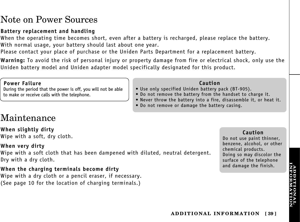 ADDITIONALINFORMATIONADDITIONAL  INFORMATION [ 39]Note on Power SourcesBattery replacement and handlingWhen the operating time becomes short, even after a battery is recharged, please replace the battery.With normal usage, your battery should last about one year.Please contact your place of purchase or the Uniden Parts Department for a replacement battery.Warning: To avoid the risk of personal injury or property damage from fire or electrical shock, only use theUniden battery model and Uniden adapter model specifically designated for this product.Power FailureDuring the period that the power is off, you will not be ableto make or receive calls with the telephone.Caution• Use only specified Uniden battery pack (BT-905).• Do not remove the battery from the handset to charge it.• Never throw the battery into a fire, disassemble it, or heat it.• Do not remove or damage the battery casing.CautionDo not use paint thinner,benzene, alcohol, or otherchemical products. Doing so may discolor thesurface of the telephoneand damage the finish.MaintenanceWhen slightly dirtyWipe with a soft, dry cloth.When very dirtyWipe with a soft cloth that has been dampened with diluted, neutral detergent.Dry with a dry cloth.When the charging terminals become dirtyWipe with a dry cloth or a pencil eraser, if necessary.(See page 10 for the location of charging terminals.)