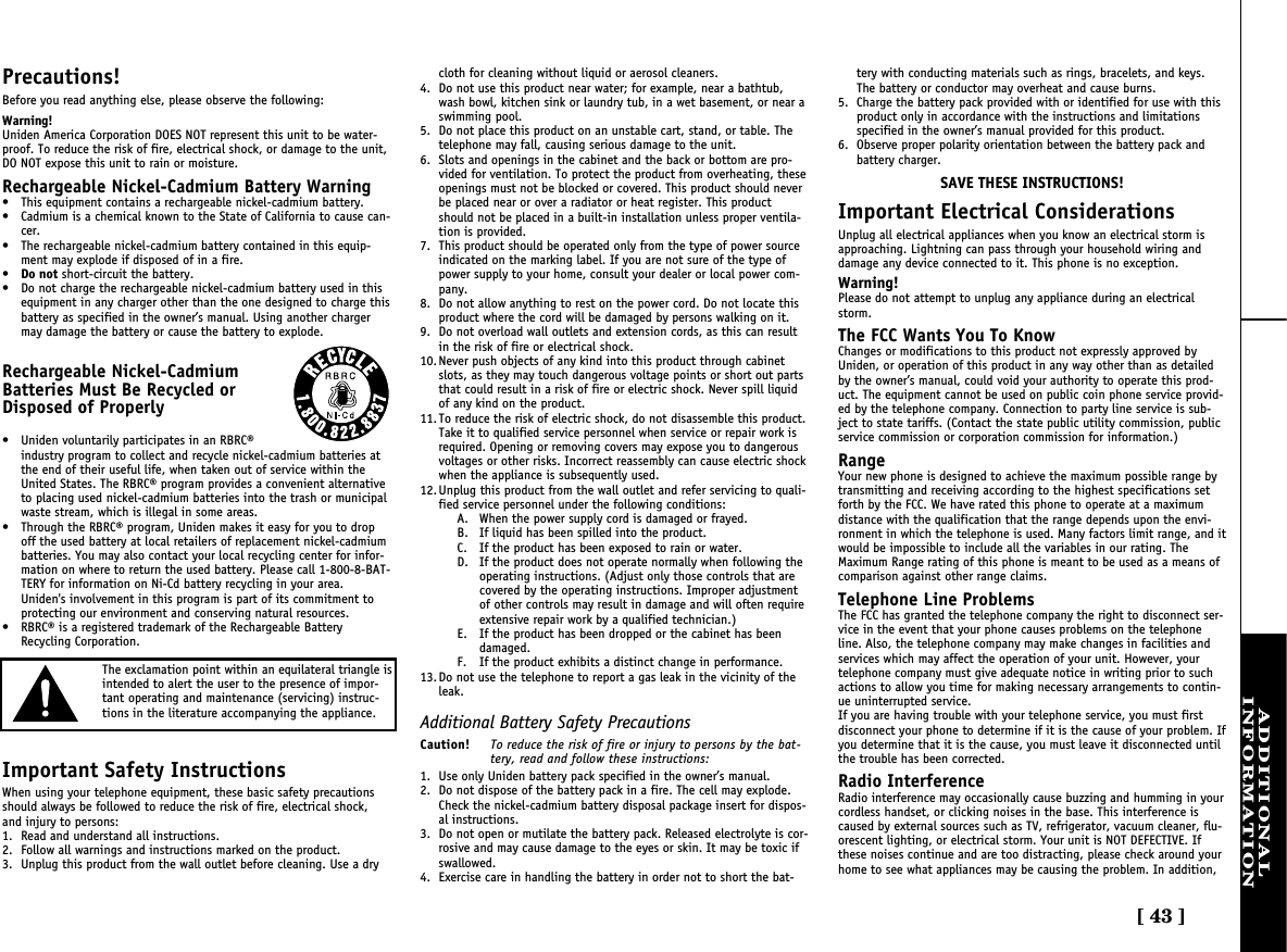 [ 43 ]ADDITIONALINFORMATIONPrecautions!Before you read anything else, please observe the following:Warning!Uniden America Corporation DOES NOT represent this unit to be water-proof. To reduce the risk of fire, electrical shock, or damage to the unit,DO NOT expose this unit to rain or moisture. Rechargeable Nickel-Cadmium Battery Warning• This equipment contains a rechargeable nickel-cadmium battery.• Cadmium is a chemical known to the State of California to cause can-cer.• The rechargeable nickel-cadmium battery contained in this equip-ment may explode if disposed of in a fire.•Do not short-circuit the battery.• Do not charge the rechargeable nickel-cadmium battery used in thisequipment in any charger other than the one designed to charge thisbattery as specified in the owner’s manual. Using another chargermay damage the battery or cause the battery to explode.Rechargeable Nickel-CadmiumBatteries Must Be Recycled orDisposed of Properly• Uniden voluntarily participates in an RBRC®industry program to collect and recycle nickel-cadmium batteries atthe end of their useful life, when taken out of service within theUnited States. The RBRC® program provides a convenient alternativeto placing used nickel-cadmium batteries into the trash or municipalwaste stream, which is illegal in some areas.• Through the RBRC® program, Uniden makes it easy for you to dropoff the used battery at local retailers of replacement nickel-cadmiumbatteries. You may also contact your local recycling center for infor-mation on where to return the used battery. Please call 1-800-8-BAT-TERY for information on Ni-Cd battery recycling in your area.Uniden&apos;s involvement in this program is part of its commitment toprotecting our environment and conserving natural resources.• RBRC® is a registered trademark of the Rechargeable BatteryRecycling Corporation.Important Safety InstructionsWhen using your telephone equipment, these basic safety precautionsshould always be followed to reduce the risk of fire, electrical shock,and injury to persons:1. Read and understand all instructions.2. Follow all warnings and instructions marked on the product.3. Unplug this product from the wall outlet before cleaning. Use a drycloth for cleaning without liquid or aerosol cleaners.4. Do not use this product near water; for example, near a bathtub,wash bowl, kitchen sink or laundry tub, in a wet basement, or near aswimming pool.5. Do not place this product on an unstable cart, stand, or table. Thetelephone may fall, causing serious damage to the unit.6. Slots and openings in the cabinet and the back or bottom are pro-vided for ventilation. To protect the product from overheating, theseopenings must not be blocked or covered. This product should neverbe placed near or over a radiator or heat register. This productshould not be placed in a built-in installation unless proper ventila-tion is provided.7. This product should be operated only from the type of power sourceindicated on the marking label. If you are not sure of the type ofpower supply to your home, consult your dealer or local power com-pany.8. Do not allow anything to rest on the power cord. Do not locate thisproduct where the cord will be damaged by persons walking on it.9. Do not overload wall outlets and extension cords, as this can resultin the risk of fire or electrical shock.10. Never push objects of any kind into this product through cabinetslots, as they may touch dangerous voltage points or short out partsthat could result in a risk of fire or electric shock. Never spill liquidof any kind on the product.11. To reduce the risk of electric shock, do not disassemble this product.Take it to qualified service personnel when service or repair work isrequired. Opening or removing covers may expose you to dangerousvoltages or other risks. Incorrect reassembly can cause electric shockwhen the appliance is subsequently used.12. Unplug this product from the wall outlet and refer servicing to quali-fied service personnel under the following conditions:A. When the power supply cord is damaged or frayed.B. If liquid has been spilled into the product.C. If the product has been exposed to rain or water.D. If the product does not operate normally when following theoperating instructions. (Adjust only those controls that arecovered by the operating instructions. Improper adjustmentof other controls may result in damage and will often requireextensive repair work by a qualified technician.)E. If the product has been dropped or the cabinet has beendamaged.F. If the product exhibits a distinct change in performance.13. Do not use the telephone to report a gas leak in the vicinity of theleak.Additional Battery Safety PrecautionsCaution! To reduce the risk of fire or injury to persons by the bat-tery, read and follow these instructions:1. Use only Uniden battery pack specified in the owner’s manual. 2. Do not dispose of the battery pack in a fire. The cell may explode.Check the nickel-cadmium battery disposal package insert for dispos-al instructions.3. Do not open or mutilate the battery pack. Released electrolyte is cor-rosive and may cause damage to the eyes or skin. It may be toxic ifswallowed.4. Exercise care in handling the battery in order not to short the bat-tery with conducting materials such as rings, bracelets, and keys.The battery or conductor may overheat and cause burns.5. Charge the battery pack provided with or identified for use with thisproduct only in accordance with the instructions and limitationsspecified in the owner’s manual provided for this product.6. Observe proper polarity orientation between the battery pack andbattery charger.SAVE THESE INSTRUCTIONS!Important Electrical ConsiderationsUnplug all electrical appliances when you know an electrical storm isapproaching. Lightning can pass through your household wiring anddamage any device connected to it. This phone is no exception.Warning!Please do not attempt to unplug any appliance during an electricalstorm.The FCC Wants You To KnowChanges or modifications to this product not expressly approved byUniden, or operation of this product in any way other than as detailedby the owner’s manual, could void your authority to operate this prod-uct. The equipment cannot be used on public coin phone service provid-ed by the telephone company. Connection to party line service is sub-ject to state tariffs. (Contact the state public utility commission, publicservice commission or corporation commission for information.)RangeYour new phone is designed to achieve the maximum possible range bytransmitting and receiving according to the highest specifications setforth by the FCC. We have rated this phone to operate at a maximumdistance with the qualification that the range depends upon the envi-ronment in which the telephone is used. Many factors limit range, and itwould be impossible to include all the variables in our rating. TheMaximum Range rating of this phone is meant to be used as a means ofcomparison against other range claims.Telephone Line ProblemsThe FCC has granted the telephone company the right to disconnect ser-vice in the event that your phone causes problems on the telephoneline. Also, the telephone company may make changes in facilities andservices which may affect the operation of your unit. However, yourtelephone company must give adequate notice in writing prior to suchactions to allow you time for making necessary arrangements to contin-ue uninterrupted service.If you are having trouble with your telephone service, you must firstdisconnect your phone to determine if it is the cause of your problem. Ifyou determine that it is the cause, you must leave it disconnected untilthe trouble has been corrected.Radio InterferenceRadio interference may occasionally cause buzzing and humming in yourcordless handset, or clicking noises in the base. This interference iscaused by external sources such as TV, refrigerator, vacuum cleaner, flu-orescent lighting, or electrical storm. Your unit is NOT DEFECTIVE. Ifthese noises continue and are too distracting, please check around yourhome to see what appliances may be causing the problem. In addition,The exclamation point within an equilateral triangle isintended to alert the user to the presence of impor-tant operating and maintenance (servicing) instruc-tions in the literature accompanying the appliance.