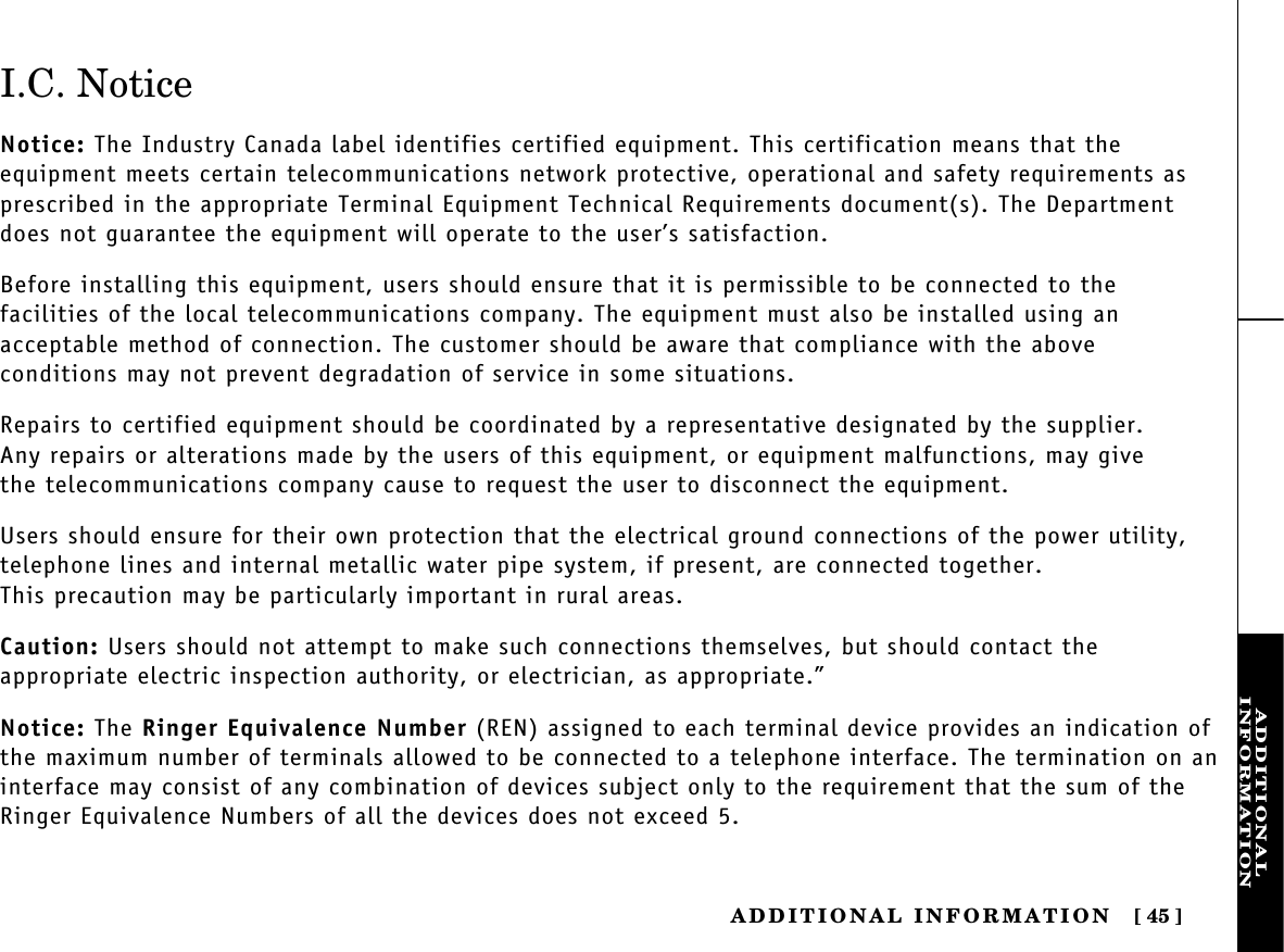 ADDITIONALINFORMATIONADDITIONAL  INFORMATION [ 45]I.C. NoticeNotice: The Industry Canada label identifies certified equipment. This certification means that the equipment meets certain telecommunications network protective, operational and safety requirements asprescribed in the appropriate Terminal Equipment Technical Requirements document(s). The Departmentdoes not guarantee the equipment will operate to the user’s satisfaction.Before installing this equipment, users should ensure that it is permissible to be connected to the facilities of the local telecommunications company. The equipment must also be installed using an acceptable method of connection. The customer should be aware that compliance with the above conditions may not prevent degradation of service in some situations.Repairs to certified equipment should be coordinated by a representative designated by the supplier. Any repairs or alterations made by the users of this equipment, or equipment malfunctions, may give the telecommunications company cause to request the user to disconnect the equipment.Users should ensure for their own protection that the electrical ground connections of the power utility,telephone lines and internal metallic water pipe system, if present, are connected together. This precaution may be particularly important in rural areas.Caution: Users should not attempt to make such connections themselves, but should contact the appropriate electric inspection authority, or electrician, as appropriate.”Notice: The Ringer Equivalence Number (REN) assigned to each terminal device provides an indication ofthe maximum number of terminals allowed to be connected to a telephone interface. The termination on aninterface may consist of any combination of devices subject only to the requirement that the sum of theRinger Equivalence Numbers of all the devices does not exceed 5.